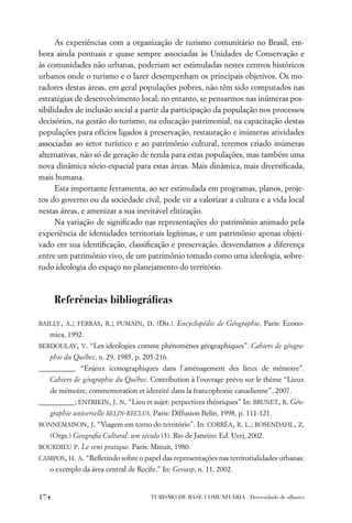 As experiências com a organização de turismo comunitário no Brasil, em-
bora ainda pontuais e quase sempre associadas às Unidades de Conservação e
às comunidades não urbanas, poderiam ser estimuladas nestes centros históricos
urbanos onde o turismo e o lazer desempenham os principais objetivos. Os mo-
radores destas áreas, em geral populações pobres, não têm sido computados nas
estratégias de desenvolvimento local; no entanto, se pensarmos nas inúmeras pos-
sibilidades de inclusão social a partir da participação da população nos processos
decisórios, na gestão do turismo, na educação patrimonial, na capacitação destas
populações para ofícios ligados à preservação, restauração e inúmeras atividades
associadas ao setor turístico e ao patrimônio cultural, teremos criado inúmeras
alternativas, não só de geração de renda para estas populações, mas também uma
nova dinâmica sócio-espacial para estas áreas. Mais dinâmica, mais diversiﬁcada,
mais humana.
      Esta importante ferramenta, ao ser estimulada em programas, planos, proje-
tos do governo ou da sociedade civil, pode vir a valorizar a cultura e a vida local
nestas áreas, e amenizar a sua inevitável elitização.
      Na variação de signiﬁcado nas representações do patrimônio animado pela
experiência de identidades territoriais legítimas, e um patrimônio apenas objeti-
vado em sua identiﬁcação, classiﬁcação e preservação, desvendamos a diferença
entre um patrimônio vivo, de um patrimônio tomado como uma ideologia, sobre-
tudo ideologia do espaço no planejamento do território.



      Referências bibliográﬁcas
BAILLY, A.; FERRAS, R.; PUMAIN, D. (Dir.). Encyclopédie de Géographie, Paris: Econo-
   mica, 1992.
BERDOULAY, V. “Les ideologies comme phénomènes géographiques”. Cahiers de géogra-
   phie du Québec, n. 29, 1985, p. 205-216.
__________. “Enjeux iconographiques dans l’aménagement des lieux de mémoire”.
   Cahiers de géographie du Québec. Contribution à l’ouvrage prévu sur le thème “Lieux
   de mémoire, commemoration et identité dans la francophonie canadienne”, 2007.
__________; ENTRIKIN, J. N. “Lieu et sujet: perpectives théoriques” In: BRUNET, R. Géo-
   graphie universelle BELIN-RECLUS. Paris: Diffusion Belin, 1998, p. 111-121.
BONNEMAISON, J. “Viagem em torno do território”. In: CORRÊA, R. L.; ROSENDAHL, Z.
   (Orgs.) Geograﬁa Cultural: um século (3). Rio de Janeiro: Ed. Uerj, 2002.
BOURDIEU P. Le sens pratique. Paris: Minuit, 1980.
CAMPOS, H. A. “Reﬂetindo sobre o papel das representações nas territorialidades urbanas:
   o exemplo da área central de Recife.” In: Geousp, n. 11, 2002.


174                                  TURISMO DE BASE COMUNITÁRIA . Diversidade de olhares
 