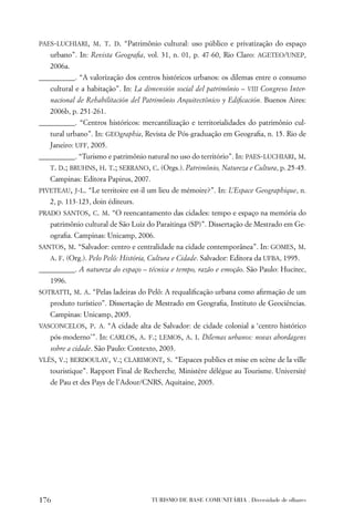 PAES-LUCHIARI, M. T. D. “Patrimônio cultural: uso público e privatização do espaço
   urbano”. In: Revista Geograﬁa, vol. 31, n. 01, p. 47-60, Rio Claro: AGETEO/UNEP,
   2006a.
__________. “A valorização dos centros históricos urbanos: os dilemas entre o consumo
   cultural e a habitação”. In: La dimensión social del patrimônio – VIII Congreso Inter-
   nacional de Rehabilitación del Patrimônio Arquitectônico y Ediﬁcación. Buenos Aires:
   2006b, p. 251-261.
__________. “Centros históricos: mercantilização e territorialidades do patrimônio cul-
   tural urbano”. In: GEOgraphia, Revista de Pós-graduação em Geograﬁa, n. 15. Rio de
   Janeiro: UFF, 2005.
__________. “Turismo e patrimônio natural no uso do território”. In: PAES-LUCHIARI, M.
   T. D.; BRUHNS, H. T.; SERRANO, C. (Orgs.). Patrimônio, Natureza e Cultura, p. 25-45.
   Campinas: Editora Papirus, 2007.
PIVETEAU, J-L. “Le territoire est-il um lieu de mémoire?”. In: L’Espace Geographique, n.
   2, p. 113-123, doin éditeurs.
PRADO SANTOS, C. M. “O reencantamento das cidades: tempo e espaço na memória do
   patrimônio cultural de São Luiz do Paraitinga (SP)”. Dissertação de Mestrado em Ge-
   ograﬁa. Campinas: Unicamp, 2006.
SANTOS, M. “Salvador: centro e centralidade na cidade contemporânea”. In: GOMES, M.
   A. F. (Org.). Pelo Pelô: História, Cultura e Cidade. Salvador: Editora da UFBA, 1995.
__________. A natureza do espaço – técnica e tempo, razão e emoção. São Paulo: Hucitec,
   1996.
SOTRATTI, M. A. “Pelas ladeiras do Pelô: A requaliﬁcação urbana como aﬁrmação de um
   produto turístico”. Dissertação de Mestrado em Geograﬁa, Instituto de Geociências.
   Campinas: Unicamp, 2005.
VASCONCELOS, P. A. “A cidade alta de Salvador: de cidade colonial a ‘centro histórico
   pós-moderno’”. In: CARLOS, A. F.; LEMOS, A. I. Dilemas urbanos: novas abordagens
   sobre a cidade. São Paulo: Contexto, 2003.
VLÈS, V.; BERDOULAY, V.; CLARIMONT, S. “Espaces publics et mise en scène de la ville
   touristique”. Rapport Final de Recherche, Ministère délégue au Tourisme. Université
   de Pau et des Pays de l’Adour/CNRS, Aquitaine, 2005.




176                                   TURISMO DE BASE COMUNITÁRIA . Diversidade de olhares
 