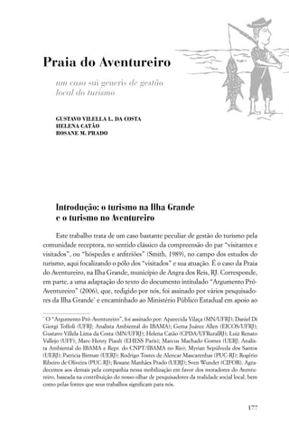 Praia do Aventureiro
     um caso sui generis de gestão
     local do turismo

     GUSTAVO VILELLA L. DA COSTA
     HELENA CATÃO
     ROSANE M. PRADO




     Introdução: o turismo na Ilha Grande
     e o turismo no Aventureiro
      Este trabalho trata de um caso bastante peculiar de gestão do turismo pela
comunidade receptora, no sentido clássico da compreensão do par “visitantes e
visitados”, ou “hóspedes e anﬁtriões” (Smith, 1989), no campo dos estudos do
turismo, aqui focalizando o pólo dos “visitados” e sua atuação. É o caso da Praia
do Aventureiro, na Ilha Grande, município de Angra dos Reis, RJ. Corresponde,
em parte, a uma adaptação do texto do documento intitulado “Argumento Pró-
Aventureiro” (2006), que, redigido por nós, foi assinado por vários pesquisado-
res da Ilha Grande* e encaminhado ao Ministério Público Estadual em apoio ao

*
 O “Argumento Pró-Aventureiro”, foi assinado por: Aparecida Vilaça (MN/UFRJ); Daniel Di
Giorgi Toffoli (UFRJ; Analista Ambiental do IBAMA); Gema Juárez Allen (EICOS/UFRJ);
Gustavo Villela Lima da Costa (MN/UFRJ); Helena Catão (CPDA/UFRuralRJ); Luiz Renato
Vallejo (UFF); Marc-Henry Piault (EHESS Paris); Marcus Machado Gomes (UERJ; Analis-
ta Ambiental do IBAMA e Repr. do CNPT/IBAMA no Rio); Myrian Sepúlveda dos Santos
(UERJ); Patricia Birman (UERJ); Rodrigo Tostes de Alencar Mascarenhas (PUC-RJ); Rogério
Ribeiro de Oliveira (PUC-RJ); Rosane Manhães Prado (UERJ); Sven Wunder (CIFOR). Agra-
decemos aos demais pela companhia nessa mobilização em favor dos moradores do Aventu-
reiro, baseada na contribuição do nosso olhar de pesquisadores da realidade social local, bem
como pelas fontes que seus trabalhos signiﬁcam para nós.



                                                                                        177
 