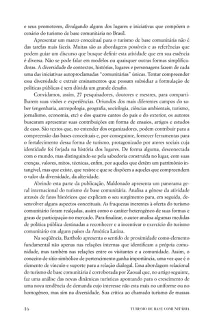 e seus promotores, divulgando alguns dos lugares e iniciativas que compõem o
cenário do turismo de base comunitária no Brasil.
      Apresentar um marco conceitual para o turismo de base comunitária não é
das tarefas mais fáceis. Muitas são as abordagens possíveis e as referências que
podem guiar um discurso que busque deﬁnir esta atividade que em sua essência
é diversa. Não se pode falar em modelos ou quaisquer outras formas simpliﬁca-
doras. A diversidade de contextos, histórias, lugares e personagens fazem de cada
uma das iniciativas autoproclamadas “comunitárias” únicas. Tentar compreender
essa diversidade e extrair ensinamentos que possam subsidiar a formulação de
políticas públicas é sem dúvida um grande desaﬁo.
      Convidamos, assim, 27 pesquisadores, doutores e mestres, para comparti-
lharem suas visões e experiências. Oriundos dos mais diferentes campos do sa-
ber (engenharia, antropologia, geograﬁa, sociologia, ciências ambientais, turismo,
jornalismo, economia, etc) e dos quatro cantos do país e do exterior, os autores
buscaram apresentar suas contribuições em forma de ensaios, artigos e estudos
de caso. São textos que, no entender dos organizadores, podem contribuir para a
compreensão das bases conceituais e, por conseguinte, fornecer ferramentas para
o fortalecimento dessa forma de turismo, protagonizado por atores sociais cuja
identidade foi forjada na história dos lugares. De forma alguma, desconectada
com o mundo, mas distinguindo-se pela sabedoria construída no lugar, com suas
crenças, valores, mitos, técnicas, enﬁm, por aqueles que detêm um patrimônio in-
tangível, mas que existe, que resiste e que se dispõem a aqueles que compreendem
o valor da diversidade, da alteridade.
      Abrindo esta parte da publicação, Maldonado apresenta um panorama ge-
ral internacional do turismo de base comunitária. Analisa a gênese da atividade
através de fatos históricos que explicam o seu surgimento para, em seguida, de-
senvolver alguns aspectos conceituais. As fraquezas inerentes à oferta do turismo
comunitário foram realçadas, assim como o caráter heterogêneo de suas formas e
graus de participação no mercado. Para ﬁnalizar, o autor analisa algumas medidas
de política pública destinadas a reconhecer e a incentivar o exercício do turismo
comunitário em alguns países da América Latina.
      Na seqüência, Bartholo apresenta o sentido de proximidade como elemento
fundamental não apenas nas relações internas que identiﬁcam a própria comu-
nidade, mas também nas relações entre os visitantes e a comunidade. Assim, o
conceito de sítio simbólico de pertencimento ganha importância, uma vez que é o
elemento de vínculo e suporte para a relação dialogal. Essa abordagem relacional
do turismo de base comunitária é corroborada por Zaoual que, no artigo seguinte,
faz uma análise das novas dinâmicas turísticas apontando para o crescimento de
uma nova tendência de demanda cujo interesse não esta mais no uniforme ou no
homogêneo, mas sim na diversidade. Sua crítica ao chamado turismo de massas


16                                                  TURISMO DE BASE COMUNITÁRIA
 