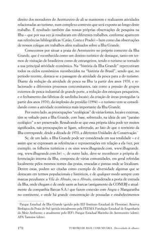 direito dos moradores do Aventureiro de ali se manterem e realizarem atividades
relacionadas ao turismo, num complexo contexto que será exposto ao longo deste
trabalho. É resultado também das nossas próprias observações de pesquisa na
Ilha – que por sua vez já resultaram em diferentes trabalhos, conforme aparecem
nas referências bibliográﬁcas (Catão, Costa e Prado) – bem como das observações
de nossos colegas em trabalhos aﬁns realizados sobre a Ilha Grande.
     Comecemos por situar a praia do Aventureiro no próprio contexto da Ilha
Grande, que é reconhecida como um destino turístico de destaque, tanto em ter-
mos de visitação de brasileiros como de estrangeiros, tendo o turismo se tornado
a sua principal atividade econômica. Na “história da Ilha Grande” repercutiram
todos os ciclos econômicos reconhecidos na “história do Brasil”, sendo que, no
período recente, destaca-se a passagem da atividade da pesca para a do turismo.
Diante da redução da atividade de pesca na Ilha (a partir dos anos 1970, e re-
lacionado a diferentes processos concomitantes, tais como a pressão de grupos
externos de pesca industrial de grande porte, a redução dos estoques pesqueiros,
e o fechamento das fábricas de sardinha locais); da criação de áreas protegidas (a
partir dos anos 1970); da implosão do presídio (1994) – o turismo vem se consoli-
dando como a atividade econômica mais importante da Ilha Grande.
     Por outro lado, as preocupações “ecológicas” de várias fontes, locais e externas,
têm se voltado para a Ilha Grande, com base, sobretudo, na ideia de um “paraíso
ecológico” a ser preservado. Ressalvando-se que essa própria ideia pode ter muitos
signiﬁcados, tais preocupações se ligam, sobretudo, ao fato de que o território da
Ilha corresponde, desde a década de 1970, a diferentes Unidades de Conservação.*
     Se, de um lado, a Ilha Grande pode ser considerada em sua totalidade – e é
assim que se expressam as referências e representações em relação a ela (ver, por
exemplo, os folhetos turísticos e os sites www.ilhagrande.com, www.ilhagrande.
org, www.ilhagrande.com.br) –, de outro lado, deve-se reconhecer a própria di-
ferenciação interna da Ilha, composta de várias comunidades, em geral referidas
localmente pelos mesmos nomes das praias, enseadas e pontas onde se localizam.
Dentre estas, podem ser citadas como exemplo de diversidade algumas que se
destacam em termos populacionais e históricos, e de qualquer modo sempre com
marcas peculiares: a Vila do Abraão, ou o Abraão, considerada a porta de entrada
da Ilha, onde chegam e de onde saem as barcas (antigamente da CONERJ e atual-
mente da companhia Barcas S.A.) que fazem conexão com Angra e Mangaratiba
no continente, e onde há grande concentração de pousadas e estabelecimentos

*
 Parque Estadual da Ilha Grande (gerido pelo IEF-Instituto Estadual de Florestas); Reserva
Biológica da Praia do Sul (gerida inicialmente pela FEEMA-Fundação Estadual de Engenharia
do Meio Ambiente; e atualmente pelo IEF); Parque Estadual Marinho do Aventureiro (idem);
APA Tamoios (idem).


178                                  TURISMO DE BASE COMUNITÁRIA . Diversidade de olhares
 