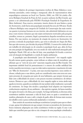 Com o objetivo de proteger importantes trechos de Mata Atlântica e ecos-
sistemas associados, como restinga e manguezal, além de representativos sítios
arqueológicos existentes no local (ver Tenório, 2006), em 1981 foi criada a Re-
serva Biológica Estadual da Praia do Sul, na parte sudoeste da Ilha Grande, que
passou a ser administrada pela FEEMA (Fundação Estadual de Engenharia do
Meio Ambiente). Essa reserva, entretanto, inseriu dentro de seus limites a praia
do Aventureiro, onde havia uma população morando há cerca de 300 anos. Sendo
a Reserva Biológica uma categoria de Unidade de Conservação das mais restriti-
vas quanto à presença humana em seu interior, não admitindo habitantes em sua
área e nem mesmo visitantes que não sejam estritamente motivados pela pesquisa
cientíﬁca, tornou-se, portanto, ilegal a permanência daqueles moradores em seus
limites. Por esse motivo, no momento de criação da reserva no Aventureiro, foi
prevista a retirada da população nativa, que seria re-alocada em Angra dos Reis,
fato que não ocorreu, por decisão da própria FEEMA. A reserva foi criada ali sem
um trabalho de informação ou de consulta à população local, que, além de ﬁcar
em uma posição de ilegalidade, teve seu modo de vida tradicional ameaçado pela
legislação. Desde 1981 até os dias de hoje, essa população foi levada a conviver
com tal situação de ilegalidade e a tutela de órgãos ambientais.
      A população auto-denominada “povo do Aventureiro” vive naquela região
há pelo menos quatro gerações, como indicam os relatos orais de moradores, que
aﬁrmam que os “avós de seus avós” nasceram naquela praia da Ilha Grande. Um
importante símbolo local de pertencimento é o enterro do cordão umbilical dos
recém-nascidos nos terrenos, o que na visão nativa representa o nascimento de mais
um “ﬁlho do Aventureiro”. A praia, com suas encostas íngremes e seus costões ro-
chosos, voltada para o mar aberto, pode ser considerada como uma terra em cons-
tante processo de conquista por parte de seus habitantes, que sempre tiveram que
lidar com a diﬁculdade de acesso e com poucos recursos econômicos e de infraes-
trutura. Destaca-se que a diﬁculdade de viver naquela região se torna ainda mais
aguda no inverno, quando as condições do mar podem isolar totalmente o povoado
do continente. Ao longo dos séculos a população local adquiriu um importante
conhecimento empírico do seu ambiente – das espécies vegetais, da fauna marinha,
do regime de marés e do clima, por exemplo. Ao longo da história, os diversos ciclos
econômicos também marcaram a vida do local, entre os quais o extrativismo de
madeira, plantações de cana e café e criação de gado, além de formas mais recentes
de trabalho como a pesca embarcada assalariada e o turismo.
      Esse cenário de sucessivas mudanças econômicas é propício para que se obser-
ve que, apesar do isolamento em que sempre viveram os moradores do Aventureiro,
houve inúmeras adaptações aos ciclos econômicos vividos na região. E esse é um
dado que contribui para que não se crie a imagem de uma população cristalizada e


180                                TURISMO DE BASE COMUNITÁRIA . Diversidade de olhares
 