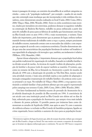 imune à passagem do tempo, ao contrário da armadilha de se atribuir categorias ou
rótulos – como o de “população tradicional”, por exemplo – usados de um modo
que não contemple essas mudanças que são incorporadas à vida cotidiana dos mo-
radores, como demonstram estudos realizados no local (Catão, 2004; Costa, 2004 e
2008; Vilaça e Maia, 2006; Wunder, 2006). Entre os ciclos econômicos mais recen-
tes, citados por moradores em entrevistas, podemos destacar os seguintes: trabalho
na construção da Rodovia Rio-Santos, trabalho na pesca embarcada a partir dos
anos 60, trabalho de pesca para as fábricas de sardinha que funcionaram com força
na Ilha Grande entre os anos 1930 e 1970, e mais recentemente, o turismo. Esses
dados são importantes, pois demonstram que as pessoas do lugar, embora tenham
mantido formas tradicionais de trabalho como a roça e a pesca, sempre precisaram
de trabalho externo, mantendo contato com os mercados das cidades e com empre-
gos que surgiam de acordo com a conjuntura econômica. Estudos demonstram ain-
da que uma das características das populações litorâneas do sudeste-sul brasileiro é
sua capacidade de adaptação e de inovação e que, também, seu isolamento é relativo
(Willems, 1952; Mussolini, 1980).
      Apesar dessas adaptações, é importante destacar que a população local adota
um padrão tradicional de organização do trabalho, baseado no trabalho familiar e
na divisão sexual de tarefas. As técnicas de roçado (rodízio de plantações, produ-
ção de farinha) e da pesca (rede de espera) também se mantêm. O turismo, que,
como no restante da Ilha, foi se ﬁrmando no Aventureiro a partir de meados da
década de 1990 com a desativação do presídio na Vila Dois Rios, mesmo sendo
uma atividade recente, é mais uma atividade sujeita a esse padrão de adaptação e
inovação conjugadas à manutenção do trabalho familiar e de práticas como a pes-
ca artesanal e as roças. No trabalho de Vilaça e Maia (2006), a roça aparece cons-
tituindo a unidade familiar e hoje podemos aﬁrmar que esse papel é representado
pelos campings nos terrenos (Catão, 2005; Costa, 2004 e 2008; Wunder, 2006).
      Um fator fundamental na história recente do povoado do Aventureiro foi a
já referida desativação do presídio da Ilha ocorrida em 1994. A convivência de
um século com uma instituição penal na Ilha Grande tem efeitos até os dias de
hoje, sobretudo para a população do Aventureiro, que sempre viveu mais isolada
e distante de postos policiais. O presídio passou por inúmeras fases como de-
monstram os estudos de Sepúlveda (2008), mas após os anos 70, com o aumento
da violência urbana e a reclusão na Ilha Grande de bandidos perigosos, ligados ao
crime organizado, houve também o aumento do risco para as populações locais.*


*
 Há inúmeros registros de fugas de presos que, além de escapar da prisão, tinham que conseguir
sair da Ilha Grande e chegar ao litoral. Por esse motivo era comum o sequestro de moradores
que os levariam em alguma embarcação para o continente. No ano de 1987 houve o sequestro


COSTA, CATÃO e PRADO . Praia do Aventureiro                                              181
 