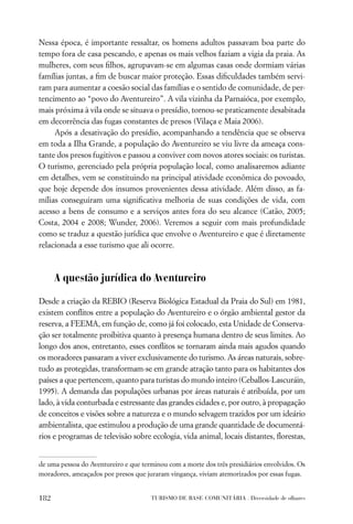Nessa época, é importante ressaltar, os homens adultos passavam boa parte do
tempo fora de casa pescando, e apenas os mais velhos faziam a vigia da praia. As
mulheres, com seus ﬁlhos, agrupavam-se em algumas casas onde dormiam várias
famílias juntas, a ﬁm de buscar maior proteção. Essas diﬁculdades também servi-
ram para aumentar a coesão social das famílias e o sentido de comunidade, de per-
tencimento ao “povo do Aventureiro”. A vila vizinha da Parnaióca, por exemplo,
mais próxima à vila onde se situava o presídio, tornou-se praticamente desabitada
em decorrência das fugas constantes de presos (Vilaça e Maia 2006).
     Após a desativação do presídio, acompanhando a tendência que se observa
em toda a Ilha Grande, a população do Aventureiro se viu livre da ameaça cons-
tante dos presos fugitivos e passou a conviver com novos atores sociais: os turistas.
O turismo, gerenciado pela própria população local, como analisaremos adiante
em detalhes, vem se constituindo na principal atividade econômica do povoado,
que hoje depende dos insumos provenientes dessa atividade. Além disso, as fa-
mílias conseguiram uma signiﬁcativa melhoria de suas condições de vida, com
acesso a bens de consumo e a serviços antes fora do seu alcance (Catão, 2005;
Costa, 2004 e 2008; Wunder, 2006). Veremos a seguir com mais profundidade
como se traduz a questão jurídica que envolve o Aventureiro e que é diretamente
relacionada a esse turismo que ali ocorre.



      A questão jurídica do Aventureiro

Desde a criação da REBIO (Reserva Biológica Estadual da Praia do Sul) em 1981,
existem conﬂitos entre a população do Aventureiro e o órgão ambiental gestor da
reserva, a FEEMA, em função de, como já foi colocado, esta Unidade de Conserva-
ção ser totalmente proibitiva quanto à presença humana dentro de seus limites. Ao
longo dos anos, entretanto, esses conﬂitos se tornaram ainda mais agudos quando
os moradores passaram a viver exclusivamente do turismo. As áreas naturais, sobre-
tudo as protegidas, transformam-se em grande atração tanto para os habitantes dos
países a que pertencem, quanto para turistas do mundo inteiro (Ceballos-Lascuráin,
1995). A demanda das populações urbanas por áreas naturais é atribuída, por um
lado, à vida conturbada e estressante das grandes cidades e, por outro, à propagação
de conceitos e visões sobre a natureza e o mundo selvagem trazidos por um ideário
ambientalista, que estimulou a produção de uma grande quantidade de documentá-
rios e programas de televisão sobre ecologia, vida animal, locais distantes, ﬂorestas,


de uma pessoa do Aventureiro e que terminou com a morte dos três presidiários envolvidos. Os
moradores, ameaçados por presos que juraram vingança, viviam atemorizados por essas fugas.


182                                   TURISMO DE BASE COMUNITÁRIA . Diversidade de olhares
 