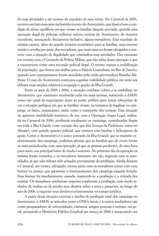 de suas atividades e até mesmo de expulsão de suas terras. No Carnaval de 2003,
ocorreu um fato marcante na história recente do Aventureiro, que ilustra bem a con-
dição de tênue equilíbrio em que viviam as famílias daquele povoado, quando uma
operação ilegal de policiais militares retirou turistas do Aventureiro, de maneira
truculenta, ameaçando, ﬁsicamente inclusive, alguns moradores. Esta expulsão de
turistas causou, além do grande prejuízo econômico para as famílias, uma enorme
tensão e revolta por parte dos moradores, que mais uma vez foram obrigados a con-
viver com a situação de ilegalidade que criminaliza suas atividades. Eles entraram
em contato com o Comando da Polícia Militar, que não sabia dessa operação e que
a caracterizou como uma incursão policial ilegal. O evento causou a mobilização
da população, que fretou um ônibus para o Palácio Guanabara, no Rio de Janeiro,
quando seus representantes foram atendidos pela então governadora Rosinha Ma-
theus. O caso do Aventureiro começava a ganhar visibilidade pública, em meio aos
debates mais amplos relativos à ocupação e gestão da Ilha Grande.
      Entre os anos de 2003 e 2006, a situação cotidiana voltou a se estabilizar no
Aventureiro, que continuou recebendo cada vez mais turistas, mantendo a AMAV
como um canal de negociações junto ao poder público para tentar solucionar de
vez a situação ambígua em que as famílias viviam, na tentativa de legalizar os cam-
pings, os bares, restaurantes, assim como o transporte dos turistas. Essa situação
de aparente estabilidade terminou, de vez, com a Operação Angra Legal, realiza-
da no Carnaval de 2006, proibindo totalmente os campings, considerados ilegais
em toda a Ilha Grande (com exceção dos que têm licença da Prefeitura, como no
Abraão), com grande aparato policial, que contava com lanchas e helicóptero de
apoio. Como o Aventureiro é o único povoado da Ilha Grande que se mantém ex-
clusivamente dos campings, podemos aﬁrmar que as famílias que ali vivem foram
as mais prejudicadas com essa operação, já que as pessoas perderam, de uma hora
para outra, sua principal fonte de renda e sustento. No primeiro dia da operação os
turistas foram retirados, e os moradores tentaram, em vão, negociar com as auto-
ridades, já que não tinham sido avisados previamente da proibição. Ainda durante
o Carnaval, um turista, advogado, tentou junto com os moradores entrar com uma
liminar na justiça, que garantisse o funcionamento dos campings naquele feriado.
Essa liminar foi imediatamente cassada, mantendo-se a proibição e a retirada dos
turistas. Os moradores resolveram respeitar totalmente a proibição, com medo in-
clusive de multas ou de perder seus direitos sobre a terra e passaram, ao longo do
ano de 2006, a negociar seus direitos exclusivamente no campo jurídico.
      A partir dessa situação extrema e inédita de proibição total dos campings no
Aventureiro, a AMAV se articulou junto a ONGs locais e a outros mediadores tais
como pesquisadores de universidades, cineastas, amigos pessoais e turistas, em ge-
ral, acionando o Ministério Público Estadual em março de 2006 e instaurando um


184                               TURISMO DE BASE COMUNITÁRIA . Diversidade de olhares
 