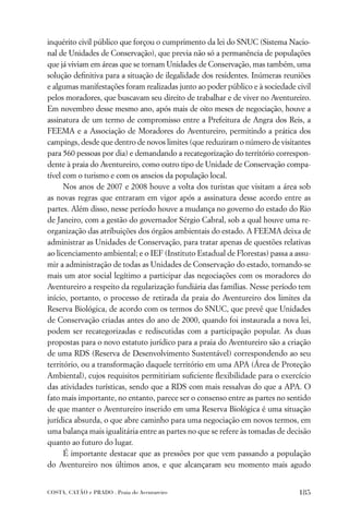 inquérito civil público que forçou o cumprimento da lei do SNUC (Sistema Nacio-
nal de Unidades de Conservação), que previa não só a permanência de populações
que já viviam em áreas que se tornam Unidades de Conservação, mas também, uma
solução deﬁnitiva para a situação de ilegalidade dos residentes. Inúmeras reuniões
e algumas manifestações foram realizadas junto ao poder público e à sociedade civil
pelos moradores, que buscavam seu direito de trabalhar e de viver no Aventureiro.
Em novembro desse mesmo ano, após mais de oito meses de negociação, houve a
assinatura de um termo de compromisso entre a Prefeitura de Angra dos Reis, a
FEEMA e a Associação de Moradores do Aventureiro, permitindo a prática dos
campings, desde que dentro de novos limites (que reduziram o número de visitantes
para 560 pessoas por dia) e demandando a recategorização do território correspon-
dente à praia do Aventureiro, como outro tipo de Unidade de Conservação compa-
tível com o turismo e com os anseios da população local.
      Nos anos de 2007 e 2008 houve a volta dos turistas que visitam a área sob
as novas regras que entraram em vigor após a assinatura desse acordo entre as
partes. Além disso, nesse período houve a mudança no governo do estado do Rio
de Janeiro, com a gestão do governador Sérgio Cabral, sob a qual houve uma re-
organização das atribuições dos órgãos ambientais do estado. A FEEMA deixa de
administrar as Unidades de Conservação, para tratar apenas de questões relativas
ao licenciamento ambiental; e o IEF (Instituto Estadual de Florestas) passa a assu-
mir a administração de todas as Unidades de Conservação do estado, tornando-se
mais um ator social legítimo a participar das negociações com os moradores do
Aventureiro a respeito da regularização fundiária das famílias. Nesse período tem
início, portanto, o processo de retirada da praia do Aventureiro dos limites da
Reserva Biológica, de acordo com os termos do SNUC, que prevê que Unidades
de Conservação criadas antes do ano de 2000, quando foi instaurada a nova lei,
podem ser recategorizadas e rediscutidas com a participação popular. As duas
propostas para o novo estatuto jurídico para a praia do Aventureiro são a criação
de uma RDS (Reserva de Desenvolvimento Sustentável) correspondendo ao seu
território, ou a transformação daquele território em uma APA (Área de Proteção
Ambiental), cujos requisitos permitiriam suﬁciente ﬂexibilidade para o exercício
das atividades turísticas, sendo que a RDS com mais ressalvas do que a APA. O
fato mais importante, no entanto, parece ser o consenso entre as partes no sentido
de que manter o Aventureiro inserido em uma Reserva Biológica é uma situação
jurídica absurda, o que abre caminho para uma negociação em novos termos, em
uma balança mais igualitária entre as partes no que se refere às tomadas de decisão
quanto ao futuro do lugar.
      É importante destacar que as pressões por que vem passando a população
do Aventureiro nos últimos anos, e que alcançaram seu momento mais agudo


COSTA, CATÃO e PRADO . Praia do Aventureiro                                    185
 