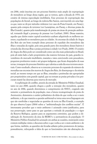 em 2006, estão inscritas em um processo histórico mais amplo de expropriação
de moradores ao longo dessa região, que se tornou, após a década de 1970, um
cenário de intensa especulação imobiliária. Esse processo de expropriação das
populações do litoral, ao longo da rodovia Rio-Santos, está inserido em uma lógi-
ca que, tanto se dá por métodos violentos (ver caso da Praia Grande, em Paraty),
quanto pela compra de terrenos (ver Laranjeiras, em Paraty, e diversas praias da
Ilha Grande), quanto pela transformação de praias em áreas de proteção ambien-
tal, tornando ilegal a presença de pessoas (ver Luchiari, 2000). Dessa maneira,
aqueles que detêm maior capital econômico acabam adquirindo os melhores ter-
renos, expulsando os moradores para as cidades. As encostas da cidade de Angra
dos Reis são um bom exemplo desse processo de expulsão dos moradores das
ilhas e enseadas da região, pois uma grande parte dos moradores desses bairros é
oriunda das diversas ilhas e praias próximas à cidade (ver Prado, 2008). O cenário
de Angra dos Reis pode ser considerado como um dos mais polarizados no Brasil,
pois ali estão lado a lado proprietários das maiores fortunas do país, grandes in-
vestidores do mercado imobiliário, mansões e iates convivendo com pescadores,
pequenos produtores rurais e até grupos indígenas, que ﬁcam despojados de suas
terras, à margem do processo histórico que valoriza a cada dia seus terrenos ances-
trais. Como resultado, observa-se o crescente processo de expansão do número de
moradias nas encostas dos morros de Angra dos Reis, do desemprego e da miséria
social, ao mesmo tempo em que as ilhas, enseadas e penínsulas são apropriadas
por proprietários com grande capital, que ou tornam as praias privadas e/ou pro-
curam mantê-las desertas para reserva de mercado.
      A explicitação do conﬂito, através da entrada do Ministério Público Estadual,
tanto no ano 2000, quando chegou a pedir a remoção dos moradores, quanto
no ano de 2006, quando determinou o cumprimento do SNUC, exigindo não
somente a permanência da população, mas a futura recategorização da praia do
Aventureiro, demonstra o caráter polissêmico da ideia do que venha a ser o meio
ambiente, e de que maneira a questão ambiental se torna uma nova linguagem em
que são resolvidas e negociadas as questões de terra na Ilha Grande, a exemplo
do que observa Lopes (2004) sobre a “ambientalização dos conﬂitos sociais”. É
interessante perceber que o meio ambiente é acionado como justiﬁcativa, para
sua preservação, tanto para os que queriam a retirada da população e o rigor
da Reserva Biológica, quanto para os argumentos contrários, que pedem a de-
safetação do Aventureiro da área da REBIO e a permanência da população. O
Ministério Público Estadual foi acionado em ambas as ocasiões, mostrando como
existem múltiplas visões e discursos sobre o que venha a ser o meio ambiente e de
que forma, também, as questões são levadas adiante pelos promotores de justiça,
pessoalmente, reforçando a ideia de que os funcionários não são abstrações do


186                               TURISMO DE BASE COMUNITÁRIA . Diversidade de olhares
 