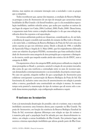 sistema, mas sujeitos em constante interação com a sociedade e com os grupos
que a compõem.
      Todos reconhecem que, apesar dos impasses, a condição de Reserva Biológi-
ca protegeu a área do Aventureiro de um tipo de situação que caracteriza outras
localidades da Ilha Grande e do litoral brasileiro, que é a da avassaladora especu-
lação imobiliária, também referida acima, que acaba por expulsar os nativos de
seu lugar de origem (ver Catão, 2004; Luchiari, 2000; Prado, 2008). Dessa forma,
o argumento mais forte contra a simples desafetação é o de que essa solução sig-
niﬁcaria deixá-los expostos a tal especulação.
      Em termos ambientais poderia ser desastroso, considerando-se, de um lado,
a tendência de seguir o modelo mal-sucedido do restante da Ilha (vide o Abraão),
e de outro lado, a vizinhança da Reserva Biológica da Praia do Sul com uma área
assim exposta ao que nos referimos acima. Desde a década de 1980, o trabalho
de Aparecida Vilaça e Angela de A. Maia (2006), que foi originalmente elaborado
como um relatório da própria FEEMA, recomendou que fosse atribuída à locali-
dade do Aventureiro uma categoria de área protegida que a separasse e distinguis-
se da reserva, sendo que naquela ocasião ainda não existia a lei do SNUC, nem a
categoria de RDS.
      Os argumentos a favor da categoria RDS, ainda pouco utilizada na criação de
áreas protegidas no Brasil, e, portanto, sensível à criação de um projeto inovador,
dão conta de que esta resolveria a contradição entre os usos de recursos natu-
rais demandados contemporaneamente e as necessidades da própria conservação.
No caso em questão, ninguém melhor do que a população do Aventureiro para
colaborar com/garantir a preservação da Reserva Biológica da Praia do Sul. Ela
funcionaria ali, inclusive como uma área de amortecimento em relação à pressão
sobre a reserva, guardando uma continuidade em relação à mesma. Ao mesmo
tempo seria possível a manutenção do tipo de turismo que ali ocorre sob o con-
trole dessa mesma população, cuja conﬁguração analisamos a seguir.



     O turismo no Aventureiro

Com a já mencionada desativação do presídio, não só o turismo, mas o mercado
imobiliário encontrou uma fronteira aberta para expansão na Ilha Grande. Na
praia do Aventureiro, em função da existência da Reserva Biológica Estadual da
Praia do Sul, ocorreram algumas diferenças com relação ao tipo de turismo e
à maneira pela qual a população local foi afetada por esse desenvolvimento tu-
rístico, em relação a outras localidades da Ilha Grande. Em primeiro lugar, não
ocorreu a intensa especulação imobiliária que afetou grande parte da Ilha Gran-


COSTA, CATÃO e PRADO . Praia do Aventureiro                                    187
 