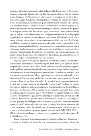 de, já que a legislação ambiental rígida da Reserva Biológica sobre o Aventureiro
impediu a ocupação daquela parte da ilha. Em segundo lugar, o tipo de turismo,
realizado apenas por “mochileiros” interessados em acampar em um local de in-
tensa preservação da natureza, inicialmente nos terrenos das famílias e posterior-
mente nos campings, se diferencia do que ocorre em outras praias na Ilha Grande,
cuja atividade turística demanda maiores investimentos, em torno de pousadas,
bares e restaurantes, em equipamentos tanto para atender à classe média, quanto
de luxo para a classe alta. Em terceiro lugar, destacamos a base comunitária do
tipo de turismo realizado no Aventureiro, cuja gestão ﬁcou nas mãos da própria
população local, ou seja, os moradores se tornaram os administradores do negó-
cio de turismo nos campings, encontrando nessa atividade um meio de vida que
possibilitou, em grande medida, uma ascensão social coletiva das famílias. Além
disso, os moradores abandonaram progressivamente os trabalhos, tanto na pesca
embarcada assalariada, quanto nas lavouras, para se dedicarem quase que intei-
ramente à administração dos campings ou transporte de turistas, garantindo um
número maior de empregos para os membros das famílias, que dessa forma são os
responsáveis por todo um trabalho de base familiar.
      Logo no ano de 1994, em que o presídio foi demolido, muitos “mochileiros”
começaram a caminhar nas várias trilhas pela Ilha Grande, que ligam os inúme-
ros povoados e praias. Essas trilhas foram inclusive marcadas oﬁcialmente pelos
órgãos públicos, em mapas espalhados nos caminhos ao longo da ilha. Os primei-
ros turistas do Aventureiro pagavam quantias hoje consideradas irrisórias para
dormir nos terrenos dos moradores e praticamente realizavam o chamado “cam-
ping selvagem”, já que ainda não havia a estrutura que existe atualmente. De ano
em ano, a fama de um lugar chamado “Aventureiro” cresceu progressivamente,
a partir dos contatos pessoais, no chamado “boca-a-boca” e o lugar se inseriu
nos roteiros turísticos, tanto nacional quanto internacionalmente. Concordamos,
portanto, com Wunder (2006), quando em seu trabalho resultante de pesquisa
ali realizada, rejeita a ideia de que os “mochileiros” não geram renda para a Ilha
Grande, considerando-se que, embora gastem pouco por pessoa, em lugares onde
o número de visitantes é grande, a renda desse turismo é muito alta, “se compara-
da com qualquer atividade produtiva tradicional, o que reduz consideravelmente
a pobreza local”. De acordo com este autor, o volume de dinheiro movimentado
com o turismo na região foi utilizado para a reconstrução de residências, para a
compra de bens duráveis e para o tempo de lazer adicional (WUNDER, 2006, p.
135-6), aﬁrmando ainda que o turismo proporcionou um signiﬁcativo aporte de
renda (idem, p. 156).
      Como os meios de hospedagem existentes são móveis (barracas de camping),
o turismo no Aventureiro assemelha-se a um cenário que se monta e desmonta


188                               TURISMO DE BASE COMUNITÁRIA . Diversidade de olhares
 
