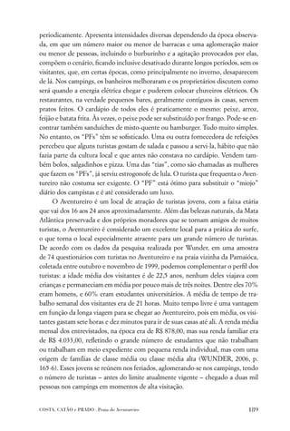 periodicamente. Apresenta intensidades diversas dependendo da época observa-
da, em que um número maior ou menor de barracas e uma aglomeração maior
ou menor de pessoas, incluindo o burburinho e a agitação provocados por elas,
compõem o cenário, ﬁcando inclusive desativado durante longos períodos, sem os
visitantes, que, em certas épocas, como principalmente no inverno, desaparecem
de lá. Nos campings, os banheiros melhoraram e os proprietários discutem como
será quando a energia elétrica chegar e puderem colocar chuveiros elétricos. Os
restaurantes, na verdade pequenos bares, geralmente contíguos às casas, servem
pratos feitos. O cardápio de todos eles é praticamente o mesmo: peixe, arroz,
feijão e batata frita. Às vezes, o peixe pode ser substituído por frango. Pode-se en-
contrar também sanduíches de misto-quente ou hamburger. Tudo muito simples.
No entanto, os “PFs” têm se soﬁsticado. Uma ou outra fornecedora de refeições
percebeu que alguns turistas gostam de salada e passou a servi-la, hábito que não
fazia parte da cultura local e que antes não constava no cardápio. Vendem tam-
bém bolos, salgadinhos e pizza. Uma das “tias”, como são chamadas as mulheres
que fazem os “PFs”, já serviu estrogonofe de lula. O turista que frequenta o Aven-
tureiro não costuma ser exigente. O “PF” está ótimo para substituir o “miojo”
diário dos campistas e é até considerado um luxo.
      O Aventureiro é um local de atração de turistas jovens, com a faixa etária
que vai dos 16 aos 24 anos aproximadamente. Além das belezas naturais, da Mata
Atlântica preservada e dos próprios moradores que se tornam amigos de muitos
turistas, o Aventureiro é considerado um excelente local para a prática do surfe,
o que torna o local especialmente atraente para um grande número de turistas.
De acordo com os dados da pesquisa realizada por Wunder, em uma amostra
de 74 questionários com turistas no Aventureiro e na praia vizinha da Parnaióca,
coletada entre outubro e novembro de 1999, podemos complementar o perﬁl dos
turistas: a idade média dos visitantes é de 22,5 anos, nenhum deles viajava com
crianças e permaneciam em média por pouco mais de três noites. Dentre eles 70%
eram homens, e 60% eram estudantes universitários. A média de tempo de tra-
balho semanal dos visitantes era de 21 horas. Muito tempo livre é uma vantagem
em função da longa viagem para se chegar ao Aventureiro, pois em média, os visi-
tantes gastam sete horas e dez minutos para ir de suas casas até ali. A renda média
mensal dos entrevistados, na época era de R$ 878,00, mas sua renda familiar era
de R$ 4.033,00, reﬂetindo o grande número de estudantes que não trabalham
ou trabalham em meio expediente com pequena renda individual, mas com uma
origem de famílias de classe média ou classe média alta (WUNDER, 2006, p.
165-6). Esses jovens se reúnem nos feriados, aglomerando-se nos campings, tendo
o número de turistas – antes do limite atualmente vigente – chegado a duas mil
pessoas nos campings em momentos de alta visitação.


COSTA, CATÃO e PRADO . Praia do Aventureiro                                      189
 