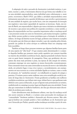 A adaptação de todo o povoado do Aventureiro à atividade turística, é, por-
tanto, recente e, assim, é interessante observar de que forma esse trabalho se tor-
na uma atividade empreendedora, tanto individual como coletivamente e, neste
ponto, recorremos a Barth (1972), que deﬁne a atividade empreendedora como
intimamente associada com a questão da liderança e que envolve o gerenciamento
de uma unidade de negócio, que recebe lucro, com um componente de inovação
nos negócios e uma maior capacidade de suportar as incertezas. Assim, nos ter-
mos de Barth, um empreendedor é alguém que toma a iniciativa na administração
de recursos e que possui uma política de expansão econômica e, nesse sentido, a
ﬁgura do empreendedor nos leva a questões importantes sobre a mudança social
e aos processos sociais em curso no Aventureiro, pois muitas inovações e padrões
que obtêm sucesso podem se tornar protótipos para a formação de unidades si-
milares. Ao longo da história recente do lugar, podemos citar inúmeros exemplos
de inovações que são feitas por algum morador e que são copiadas pelos demais,
gerando um padrão de certos serviços ou melhorias feitas nos campings mais
bem-sucedidos.
     Também ao longo desse processo notamos que algumas famílias fazem parte
de uma espécie de “elite local”. O que estamos assim denominando é o conjun-
to daquelas famílias que possuem maior poder aquisitivo por estarem inseridas
na maioria das atividades econômicas locais, algumas possuindo inclusive barcos
com os quais fazem transporte de passageiros. Estas, que geralmente são ocu-
pantes das áreas mais próximas à praia, nas épocas de alta estação do turismo,
costumam empregar em seus negócios os menos favorecidos economicamente.
Estes costumam morar nas casas construídas na encosta do morro e são dedicados
ainda, em primeiro lugar, à roça e/ou à pesca e, secundariamente, aos acampa-
mentos em seus terrenos ou a outras atividades ligadas ao turismo, como a venda
de artesanato, de “sanduíches naturais”, ou trabalhando no negócio de amigos e
parentes. O turismo parece assim reaﬁrmar uma certa estratiﬁcação social já exis-
tente de longa data no Aventureiro. Foram geralmente as famílias com melhores
condições econômicas, que tinham mais roças, tinham barco e que ganharam mais
dinheiro com a pesca embarcada, as que se ligaram mais prontamente ao turismo,
estabelecendo os campings na praia, lugar privilegiado para esta atividade. Foram
elas que construíram os melhores banheiros, são elas que oferecem maior diversi-
dade de produtos para venda etc.
     Como abordaremos mais detidamente adiante, esse tipo de mudança social
não ocorre somente no Brasil, e o turismo como provocador de mudanças em
“comunidades” litorâneas também é destacado por diversos autores. Mas cabe
aqui já lembrar um exemplo positivo e bem semelhante ao do Aventureiro que
nos é fornecido por Packer, quando analisa mudanças ocorridas a partir do turis-


190                               TURISMO DE BASE COMUNITÁRIA . Diversidade de olhares
 