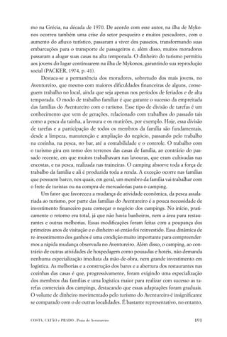 mo na Grécia, na década de 1970. De acordo com esse autor, na ilha de Myko-
nos ocorreu também uma crise do setor pesqueiro e muitos pescadores, com o
aumento do aﬂuxo turístico, passaram a viver dos passeios, transformando suas
embarcações para o transporte de passageiros e, além disso, muitos moradores
passaram a alugar suas casas na alta temporada. O dinheiro do turismo permitiu
aos jovens do lugar continuarem na ilha de Mykonos, garantindo sua reprodução
social (PACKER, 1974, p. 41).
     Destaca-se a permanência dos moradores, sobretudo dos mais jovens, no
Aventureiro, que mesmo com maiores diﬁculdades ﬁnanceiras de alguns, conse-
guem trabalho no local, ainda que seja apenas nos períodos de feriados e de alta
temporada. O modo de trabalho familiar é que garante o sucesso da empreitada
das famílias do Aventureiro com o turismo. Esse tipo de divisão de tarefas é um
conhecimento que vem de gerações, relacionado com trabalhos do passado tais
como a pesca da tainha, a lavoura e os mutirões, por exemplo. Hoje, essa divisão
de tarefas e a participação de todos os membros da família são fundamentais,
desde a limpeza, manutenção e ampliação do negócio, passando pelo trabalho
na cozinha, na pesca, no bar, até a contabilidade e o controle. O trabalho com
o turismo gira em torno dos terrenos das casas de família, ao contrário do pas-
sado recente, em que muitos trabalhavam nas lavouras, que eram cultivadas nas
encostas, e na pesca, realizada nas traineiras. O camping absorve toda a força de
trabalho da família e ali é produzida toda a renda. A exceção ocorre nas famílias
que possuem barco, nos quais, em geral, um membro da família vai trabalhar com
o frete de turistas ou na compra de mercadorias para o camping.
     Um fator que favoreceu a mudança de atividade econômica, da pesca assala-
riada ao turismo, por parte das famílias do Aventureiro é a pouca necessidade de
investimento ﬁnanceiro para começar o negócio dos campings. No início, prati-
camente o retorno era total, já que não havia banheiros, nem a área para restau-
rantes e outras melhorias. Essas modiﬁcações foram feitas com a poupança dos
primeiros anos de visitação e o dinheiro só então foi reinvestido. Essa dinâmica de
re-investimento dos ganhos é uma condição muito importante para compreender-
mos a rápida mudança observada no Aventureiro. Além disso, o camping, ao con-
trário de outras atividades de hospedagem como pousadas e hotéis, não demanda
nenhuma especialização imediata da mão-de-obra, nem grande investimento em
logística. As melhorias e a construção dos bares e a abertura dos restaurantes nas
cozinhas das casas é que, progressivamente, foram exigindo uma especialização
dos membros das famílias e uma logística maior para realizar com sucesso as ta-
refas comerciais dos campings, destacando que essas adaptações foram graduais.
O volume de dinheiro movimentado pelo turismo do Aventureiro é insigniﬁcante
se comparado com o de outras localidades. É bastante representativo, no entanto,


COSTA, CATÃO e PRADO . Praia do Aventureiro                                    191
 