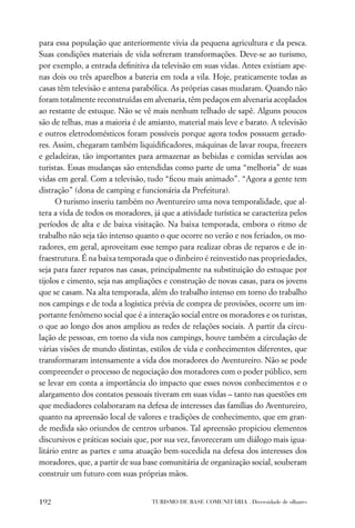 para essa população que anteriormente vivia da pequena agricultura e da pesca.
Suas condições materiais de vida sofreram transformações. Deve-se ao turismo,
por exemplo, a entrada deﬁnitiva da televisão em suas vidas. Antes existiam ape-
nas dois ou três aparelhos a bateria em toda a vila. Hoje, praticamente todas as
casas têm televisão e antena parabólica. As próprias casas mudaram. Quando não
foram totalmente reconstruídas em alvenaria, têm pedaços em alvenaria acoplados
ao restante de estuque. Não se vê mais nenhum telhado de sapê. Alguns poucos
são de telhas, mas a maioria é de amianto, material mais leve e barato. A televisão
e outros eletrodomésticos foram possíveis porque agora todos possuem gerado-
res. Assim, chegaram também liquidiﬁcadores, máquinas de lavar roupa, freezers
e geladeiras, tão importantes para armazenar as bebidas e comidas servidas aos
turistas. Essas mudanças são entendidas como parte de uma “melhoria” de suas
vidas em geral. Com a televisão, tudo “ﬁcou mais animado”. “Agora a gente tem
distração” (dona de camping e funcionária da Prefeitura).
      O turismo inseriu também no Aventureiro uma nova temporalidade, que al-
tera a vida de todos os moradores, já que a atividade turística se caracteriza pelos
períodos de alta e de baixa visitação. Na baixa temporada, embora o ritmo de
trabalho não seja tão intenso quanto o que ocorre no verão e nos feriados, os mo-
radores, em geral, aproveitam esse tempo para realizar obras de reparos e de in-
fraestrutura. É na baixa temporada que o dinheiro é reinvestido nas propriedades,
seja para fazer reparos nas casas, principalmente na substituição do estuque por
tijolos e cimento, seja nas ampliações e construção de novas casas, para os jovens
que se casam. Na alta temporada, além do trabalho intenso em torno do trabalho
nos campings e de toda a logística prévia de compra de provisões, ocorre um im-
portante fenômeno social que é a interação social entre os moradores e os turistas,
o que ao longo dos anos ampliou as redes de relações sociais. A partir da circu-
lação de pessoas, em torno da vida nos campings, houve também a circulação de
várias visões de mundo distintas, estilos de vida e conhecimentos diferentes, que
transformaram intensamente a vida dos moradores do Aventureiro. Não se pode
compreender o processo de negociação dos moradores com o poder público, sem
se levar em conta a importância do impacto que esses novos conhecimentos e o
alargamento dos contatos pessoais tiveram em suas vidas – tanto nas questões em
que mediadores colaboraram na defesa de interesses das famílias do Aventureiro,
quanto na apreensão local de valores e tradições de conhecimento, que em gran-
de medida são oriundos de centros urbanos. Tal apreensão propiciou elementos
discursivos e práticas sociais que, por sua vez, favoreceram um diálogo mais igua-
litário entre as partes e uma atuação bem-sucedida na defesa dos interesses dos
moradores, que, a partir de sua base comunitária de organização social, souberam
construir um futuro com suas próprias mãos.


192                                TURISMO DE BASE COMUNITÁRIA . Diversidade de olhares
 
