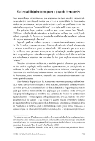 Sustentabilidade: ponto para o povo do Aventureiro

Com as escolhas e procedimentos que analisamos no item anterior, para atendi-
mento do tipo especíﬁco de turista que recebe, a comunidade do Aventureiro
iniciou um processo que, sempre sujeito a ajustes, pode ser qualiﬁcado com a tão
valorizada categoria de “sustentabilidade” em relação a diferentes aspectos.
     Em primeiro lugar, pode-se considerar que, como mostra Sven Wunder
(2006) em trabalho já referido acima, a signiﬁcativa melhora das condições de
vida da população do Aventureiro através das atividades relacionadas ao turismo
não impede a conservação da mata.*
     Segundo, pode-se também comparar o caso do Aventureiro com o restante
da Ilha Grande e com o modo como diferentes localidades vêm ali absorvendo
o turismo intensiﬁcado a partir da década de 1990: marcado por toda sorte
de problemas num processo intempestivo de urbanização, sendo a população
local em grande parte colocada numa posição subalterna/excluída em relação
aos mais diversos interesses dos que vêm de fora para explorar ou usufruir o
turismo.**
     Terceiro, em termos ambientais, é também possível observar que, mesmo
na área onde a população reside e onde se opera o turismo, as condições são as
melhores de toda a Ilha Grande, não ocorrendo as inúmeras construções que
desmatam e se multiplicam incessantemente nas outras localidades. O turismo
no Aventureiro, como mostramos, assemelha-se a um cenário que se monta e des-
monta periodicamente.
     Não depende da população do Aventureiro o turismo que atinge a Ilha Gran-
de, e nem a atração que exercem as áreas naturais, fenômenos contemporâneos
de ordem global. Evidentemente que tal demanda turística requer regulação onde
quer que ocorra e nesse sentido essa população já é vitoriosa, tendo inventado
suas próprias soluções para atender a essa demanda. Se fez isso no contexto que
aqui analisamos – sob restrições e ambiguidades numa área de reserva e sem apoio
governamental ou técnico – é de se supor o quanto poderá aprimorar o sistema
até aqui utilizado se tiver essa possibilidade mediante uma recategorização da área
do Aventureiro a partir da qual os moradores possam contar com a regulação, a
infraestrutura e o planejamento turístico demandados. É um processo já iniciado


*
  Entre outros aspectos, Wunder mostra os índices da prosperidade local relacionada ao turismo,
e rebate certas ideias cristalizadas que atribuem aos turistas frequentadores do lugar uma atitude
predatória (como, por exemplo, responsabilizá-los por um acúmulo de lixo na praia que se trata
na verdade do chamado “lixo de maré”). Ver Wunder (2006).
**
   A propósito, ver os trabalhos de Prado (2003a, 2003b, 2006) focalizando tal processo no Abraão.


COSTA, CATÃO e PRADO . Praia do Aventureiro                                                  193
 