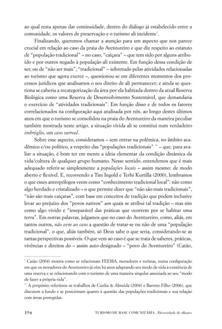 ao qual resta apenas dar continuidade, dentro do diálogo já estabelecido entre a
comunidade, os valores de preservação e o turismo ali incidente*.
      Finalizando, queremos chamar a atenção para um aspecto que nos parece
crucial em relação ao caso da praia do Aventureiro e que diz respeito ao estatuto
de “população tradicional” – no caso, “caiçara” – que tem sido por alguns atribu-
ído e por outros negado à população ali existente. Em função dessa condição de
ser, ou de “não ser mais”, “tradicional” – sobretudo pelas atividades relacionadas
ao turismo que agora exerce –, questionou-se em diferentes momentos dos pro-
cessos jurídicos que analisamos o seu direito de ali permanecer; e ainda se ques-
tiona se caberia a recategorização da área por ela habitada dentro da atual Reserva
Biológica como uma Reserva de Desenvolvimento Sustentável, que demandaria
o exercício de “atividades tradicionais”. Em função disso e de todos os fatores
correlacionados na conﬁguração aqui analisada por nós, ao longo destes últimos
anos em que o turismo se consolidou na praia do Aventureiro da maneira peculiar
também mostrada neste artigo, a situação vivida ali se constitui num verdadeiro
imbróglio, um caso surreal.
      Sobre esse aspecto, consideramos – sem entrar na polêmica, no âmbito aca-
dêmico e/ou político, a respeito das “populações tradicionais” ** – que, para ava-
liar a situação, é bom ter em mente a ideia elementar da condição dinâmica da
vida/cultura de qualquer grupo humano. Nesse sentido, entendemos que é mais
adequado referir-se simplesmente a populações locais – assim mesmo: de modo
aberto e ﬂexível. E, recorrendo a Tim Ingold e Terhi Kurtilla (2000), lembramos
o que esses antropólogos veem como “conhecimento tradicional local”: não como
algo herdado e cristalizado – o que permite dizer que “não são mais tradicionais”,
“não são mais caiçaras”, com base em conceitos de tradição que podem inclusive
levar ao prejuízo dos “povos nativos” aos quais se atribui tal tradição – mas sim
como algo vivido e “inseparável das práticas que ocorrem por se habitar uma
terra”. Em outras palavras, julgamos que no caso do Aventureiro, como, aliás, em
tantos outros, não vem ao caso a questão de tratar-se ou não de uma “população
tradicional”, o que, aliás também, só Deus sabe o que seria, considerando-se as
tantas perspectivas possíveis. O que vem ao caso é que se trata de saberes, práticas,
vivências e direitos do – assim auto-designado – “povo do Aventureiro” (Catão,

*
   Catão (2004) mostra como se relacionam FEEMA, moradores e turistas, numa conﬁguração
em que os moradores do Aventureiro já vêm há anos adaptando seu modo de vida à existência de
uma reserva e se relacionando com o turismo de uma maneira singular associada ao seu “modo
de fazer a própria vida”.
**
   A propósito referimos os trabalhos de Cunha & Almeida (2004) e Barreto Filho (2006), que
discutem a fundo e se posicionam quanto à questão das populações tradicionais e sua relação
com áreas protegidas.


194                                   TURISMO DE BASE COMUNITÁRIA . Diversidade de olhares
 