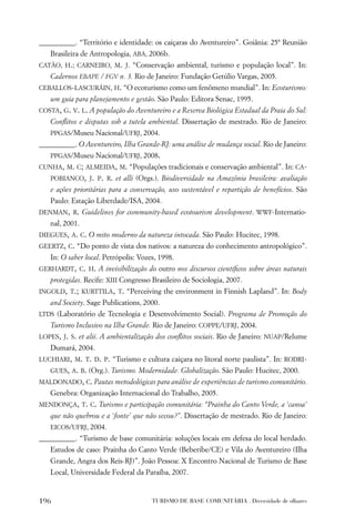 __________. “Território e identidade: os caiçaras do Aventureiro”. Goiânia: 25ª Reunião
   Brasileira de Antropologia, ABA, 2006b.
CATÃO, H.; CARNEIRO, M. J. “Conservação ambiental, turismo e população local”. In:
   Cadernos EBAPE / FGV n. 3. Rio de Janeiro: Fundação Getúlio Vargas, 2005.
CEBALLOS-LASCURÁIN, H. “O ecoturismo como um fenômeno mundial”. In: Ecoturismo:
   um guia para planejamento e gestão. São Paulo: Editora Senac, 1995.
COSTA, G. V. L. A população do Aventureiro e a Reserva Biológica Estadual da Praia do Sul:
   Conﬂitos e disputas sob a tutela ambiental. Dissertação de mestrado. Rio de Janeiro:
   PPGAS/Museu Nacional/UFRJ, 2004.
__________. O Aventureiro, Ilha Grande-RJ: uma análise de mudança social. Rio de Janeiro:
   PPGAS/Museu Nacional/UFRJ, 2008.
CUNHA, M. C; ALMEIDA, M. “Populações tradicionais e conservação ambiental”. In: CA-
   POBIANCO, J. P. R. et alli (Orgs.). Biodiversidade na Amazônia brasileira: avaliação
   e ações prioritárias para a conservação, uso sustentável e repartição de benefícios. São
   Paulo: Estação Liberdade/ISA, 2004.
DENMAN, R. Guidelines for community-based ecotourism development. WWF-Internatio-
   nal, 2001.
DIEGUES, A. C. O mito moderno da natureza intocada. São Paulo: Hucitec, 1998.
GEERTZ, C. “Do ponto de vista dos nativos: a natureza do conhecimento antropológico”.
   In: O saber local. Petrópolis: Vozes, 1998.
GERHARDT, C. H. A invisibilização do outro nos discursos cientíﬁcos sobre áreas naturais
   protegidas. Recife: XIII Congresso Brasileiro de Sociologia, 2007.
INGOLD, T.; KURTTILA, T. “Perceiving the environment in Finnish Lapland”. In: Body
   and Society. Sage Publications, 2000.
LTDS (Laboratório de Tecnologia e Desenvolvimento Social). Programa de Promoção do
   Turismo Inclusivo na Ilha Grande. Rio de Janeiro: COPPE/UFRJ, 2004.
LOPES, J. S. et alii. A ambientalização dos conﬂitos sociais. Rio de Janeiro: NUAP/Relume
   Dumará, 2004.
LUCHIARI, M. T. D. P. “Turismo e cultura caiçara no litoral norte paulista”. In: RODRI-
   GUES, A. B. (Org.). Turismo. Modernidade. Globalização. São Paulo: Hucitec, 2000.
MALDONADO, C. Pautas metodológicas para análise de experiências de turismo comunitário.
   Genebra: Organização Internacional do Trabalho, 2005.
MENDONÇA, T. C. Turismo e participação comunitária: “Prainha do Canto Verde, a ‘canoa’
   que não quebrou e a ‘fonte’ que não secou?”. Dissertação de mestrado. Rio de Janeiro:
   EICOS/UFRJ, 2004.
__________. “Turismo de base comunitária: soluções locais em defesa do local herdado.
   Estudos de caso: Prainha do Canto Verde (Beberibe/CE) e Vila do Aventureiro (Ilha
   Grande, Angra dos Reis-RJ)”. João Pessoa: X Encontro Nacional de Turismo de Base
   Local, Universidade Federal da Paraíba, 2007.


196                                   TURISMO DE BASE COMUNITÁRIA . Diversidade de olhares
 