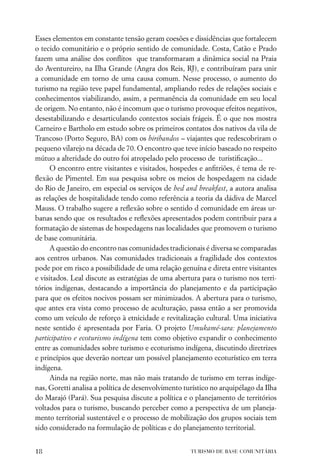 Esses elementos em constante tensão geram coesões e dissidências que fortalecem
o tecido comunitário e o próprio sentido de comunidade. Costa, Catão e Prado
fazem uma análise dos conﬂitos que transformaram a dinâmica social na Praia
do Aventureiro, na Ilha Grande (Angra dos Reis, RJ), e contribuíram para unir
a comunidade em torno de uma causa comum. Nesse processo, o aumento do
turismo na região teve papel fundamental, ampliando redes de relações sociais e
conhecimentos viabilizando, assim, a permanência da comunidade em seu local
de origem. No entanto, não é incomum que o turismo provoque efeitos negativos,
desestabilizando e desarticulando contextos sociais frágeis. É o que nos mostra
Carneiro e Bartholo em estudo sobre os primeiros contatos dos nativos da vila de
Trancoso (Porto Seguro, BA) com os biribandos – viajantes que redescobriram o
pequeno vilarejo na década de 70. O encontro que teve início baseado no respeito
mútuo a alteridade do outro foi atropelado pelo processo de turistiﬁcação...
      O encontro entre visitantes e visitados, hospedes e anﬁtriões, é tema de re-
ﬂexão de Pimentel. Em sua pesquisa sobre os meios de hospedagem na cidade
do Rio de Janeiro, em especial os serviços de bed and breakfast, a autora analisa
as relações de hospitalidade tendo como referência a teoria da dádiva de Marcel
Mauss. O trabalho sugere a reﬂexão sobre o sentido d comunidade em áreas ur-
banas sendo que os resultados e reﬂexões apresentados podem contribuir para a
formatação de sistemas de hospedagens nas localidades que promovem o turismo
de base comunitária.
      A questão do encontro nas comunidades tradicionais é diversa se comparadas
aos centros urbanos. Nas comunidades tradicionais a fragilidade dos contextos
pode por em risco a possibilidade de uma relação genuína e direta entre visitantes
e visitados. Leal discute as estratégias de uma abertura para o turismo nos terri-
tórios indígenas, destacando a importância do planejamento e da participação
para que os efeitos nocivos possam ser minimizados. A abertura para o turismo,
que antes era vista como processo de aculturação, passa então a ser promovida
como um veículo de reforço à etnicidade e revitalização cultural. Uma iniciativa
neste sentido é apresentada por Faria. O projeto Umukamé-sara: planejamento
participativo e ecoturismo indígena tem como objetivo expandir o conhecimento
entre as comunidades sobre turismo e ecoturismo indígena, discutindo diretrizes
e princípios que deverão nortear um possível planejamento ecoturístico em terra
indígena.
      Ainda na região norte, mas não mais tratando de turismo em terras indíge-
nas, Goretti analisa a política de desenvolvimento turístico no arquipélago da Ilha
do Marajó (Pará). Sua pesquisa discute a política e o planejamento de territórios
voltados para o turismo, buscando perceber como a perspectiva de um planeja-
mento territorial sustentável e o processo de mobilização dos grupos sociais tem
sido considerado na formulação de políticas e do planejamento territorial.


18                                                   TURISMO DE BASE COMUNITÁRIA
 