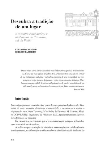 Descubra a tradição
 de um lugar
      o encontro entre nativos e
      biribandos em Trancoso,
      sul da Bahia

      FERNANDA CARNEIRO
      ROBERTO BARTHOLO




           Deixar raízes talvez seja a necessidade mais importante e ignorada da alma huma-
            na. É uma das mais difíceis de deﬁnir. Um ser humano tem uma raiz em virtude
          de sua participação real, ativa e natural na existência de uma comunidade que con-
             serva vivos certos tesouros do passado e certos pressentimentos do futuro. O ser
          humano tem necessidade de deixar múltiplas raízes, de receber a totalidade de sua
             vida moral, intelectual e espiritual dos meios de que forma parte naturalmente.
                                                                               Simone Weil



      Introdução

Este artigo apresenta uma reﬂexão a partir de uma pesquisa de doutorado: Her-
deiros da terra: memória, alteridades e comunidade: o encontro entre nativos e
viajantes dos anos 70 em Trancoso, Sul da Bahia, de Fernanda M. Carneiro Silvei-
ra, COPPE/UFRJ, Engenharia de Produção, 2003. Apresenta também aspectos
metodológicos da pesquisa.
     É a experiência do encontro que se tenta narrar como guia para ações urba-
nas e comunitárias aﬁrmativas.
     Acredita-se que a contação de histórias e a construção das cidades têm um
entrelaçamento, na informação e reﬂexão sobre a identidade social e cultural do



198
 