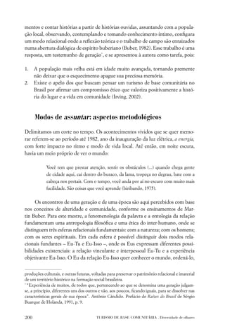 mentos e contar histórias a partir de histórias ouvidas, assuntando com a popula-
ção local, observando, contemplando e tomando conhecimento íntimo, conﬁgura
um modo relacional onde a reﬂexão teórica e o trabalho de campo são enraizados
numa abertura dialógica de espírito buberiano (Buber, 1982). Esse trabalho é uma
resposta, um testemunho de geração*, e se apresentou à autora como tarefa, pois:

1.    A população mais velha está em idade muito avançada, tornando premente
      não deixar que o esquecimento apague sua preciosa memória.
2.    Existe o apelo dos que buscam pensar um turismo de base comunitária no
      Brasil por aﬁrmar um compromisso ético que valoriza positivamente a histó-
      ria do lugar e a vida em comunidade (Irving, 2002).



      Modos de assuntar : aspectos metodológicos
Delimitamos um corte no tempo. Os acontecimentos vividos que se quer memo-
rar referem-se ao período até 1982, ano da inauguração da luz elétrica, a energia,
com forte impacto no ritmo e modo de vida local. Até então, em noite escura,
havia um meio próprio de ver o mundo:

            Você tem que prestar atenção, sentir os obstáculos (...) quando chega gente
            de cidade aqui, cai dentro do buraco, da lama, tropeça no degrau, bate com a
            cabeça nos portais. Com o tempo, você anda por aí no escuro com muito mais
            facilidade. São coisas que você aprende (biribando, 1975).


     Os encontros de uma geração e de uma época são aqui percebidos com base
nos conceitos de alteridade e comunidade, conforme os ensinamentos de Mar-
tin Buber. Para este mestre, a fenomenologia da palavra e a ontologia da relação
fundamentam uma antropologia ﬁlosóﬁca e uma ética do inter-humano, onde se
distinguem três esferas relacionais fundamentais: com a natureza; com os homens;
com os seres espirituais. Em cada esfera é possível distinguir dois modos rela-
cionais fundantes – Eu-Tu e Eu-Isso –, onde os Eus expressam diferentes possi-
bilidades existenciais: a relação vinculante e interpessoal Eu-Tu e a experiência
objetivante Eu-Isso. O Eu da relação Eu-Isso quer conhecer o mundo, ordená-lo,


produções culturais, e outras futuras, voltadas para preservar o patrimônio relacional e imaterial
de um território histórico na formação social brasileira.
*
  “Experiência de muitos, de todos que, pertencendo ao que se denomina uma geração julgam-
se, a princípio, diferentes uns dos outros e vão, aos poucos, ﬁcando iguais, para se dissolver nas
características gerais de sua época”. Antônio Cândido. Prefácio de Raízes do Brasil de Sérgio
Buarque de Holanda, 1991, p. 9.


200                                      TURISMO DE BASE COMUNITÁRIA . Diversidade de olhares
 