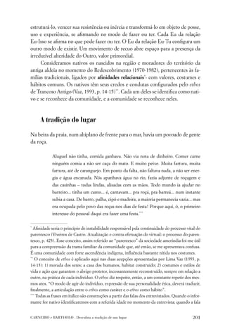 estruturá-lo, vencer sua resistência ou inércia e transformá-lo em objeto de posse,
uso e experiência, se aﬁrmando no modo de fazer ou ter. Cada Eu da relação
Eu-Isso se aﬁrma no que pode fazer ou ter. O Eu da relação Eu-Tu conﬁgura um
outro modo de existir. Um movimento de recuo abre espaço para a presença da
irredutível alteridade do Outro, valor primordial.
     Consideramos nativos os nascidos na região e moradores do território da
antiga aldeia no momento do Redescobrimento (1970-1982), pertencentes às fa-
mílias tradicionais, ligados por aﬁnidades relacionais*, com valores, costumes e
hábitos comuns. Os nativos têm seus credos e condutas conﬁgurados pelo ethos
de Trancoso Antigo (Vaz, 1993, p. 14-15)**. Cada um deles se identiﬁca como nati-
vo e se reconhece da comunidade, e a comunidade se reconhece neles.



     A tradição do lugar

Na beira da praia, num altiplano de frente para o mar, havia um povoado de gente
da roça.

            Aluguel não tinha, comida ganhava. Não via nota de dinheiro. Comer carne
            ninguém comia a não ser caça do mato. E muito peixe. Muita fartura, muita
            fartura, até de caranguejo. Em ponto da falta, não faltava nada, a não ser ener-
            gia e água encanada. Nós apanhava água no rio, fazia adjunte de roçagem e
            das casinhas – todas lindas, alisadas com as mãos. Todo mundo ia ajudar no
            barreiro... tinha um canto... é, cantavam... pra roçá, pra barreá... num instante
            subia a casa. De barro, palha, cipó e madeira, a maioria permanecia vazia... mas
            era ocupada pelo povo das roças nos dias de festa! Porque aqui, ó, o primeiro
            interesse do pessoal daqui era fazer uma festa.***

*
  Aﬁnidade seria o princípio de instabilidade responsável pela continuidade do processo vital do
parentesco (Viveiros de Castro. Atualização e contra-efetuação do virtual: o processo do paren-
tesco, p. 423). Esse conceito, assim referido ao “parentesco” da sociedade ameríndia foi-me útil
para a compreensão da trama familiar da comunidade que, até então, se me apresentava confusa.
É uma comunidade com forte ascendência indígena, inﬂuência bastante nítida nos costumes.
**
    O conceito de ethos é aplicado aqui nas duas acepções apresentadas por Lima Vaz (1993, p.
14-15): 1) morada dos seres; a casa dos humanos, habitat construído; 2) costumes e estilos de
vida e ação que garantem o abrigo protetor, incessantemente reconstruído, sempre em relação a
outro, na prática de cada indivíduo. O ethos diz respeito, então, a um constante repetir dos mes-
mos atos. “O modo de agir do indivíduo, expressão de sua personalidade ética, deverá traduzir,
ﬁnalmente, a articulação entre o ethos como caráter e o ethos como hábito”.
***
    Todas as frases em itálico são construções a partir das falas dos entrevistados. Quando o infor-
mante for nativo identiﬁcaremos com a referida idade no momento da entrevista; quando a fala


CARNEIRO e BARTHOLO . Descubra a tradição de um lugar                                          201
 