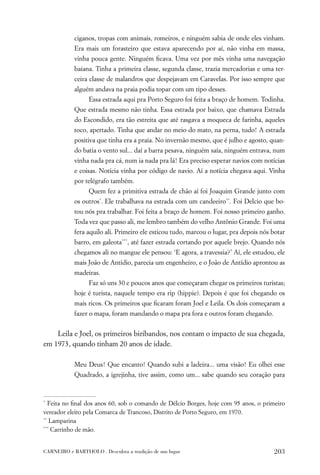 ciganos, tropas com animais, romeiros, e ninguém sabia de onde eles vinham.
           Era mais um forasteiro que estava aparecendo por aí, não vinha em massa,
           vinha pouca gente. Ninguém ﬁcava. Uma vez por mês vinha uma navegação
           baiana. Tinha a primeira classe, segunda classe, trazia mercadorias e uma ter-
           ceira classe de malandros que despejavam em Caravelas. Por isso sempre que
           alguém andava na praia podia topar com um tipo desses.
                 Essa estrada aqui pra Porto Seguro foi feita a braço de homem. Todinha.
           Que estrada mesmo não tinha. Essa estrada por baixo, que chamava Estrada
           do Escondido, era tão estreita que até rasgava a moqueca de farinha, aqueles
           toco, apertado. Tinha que andar no meio do mato, na perna, tudo! A estrada
           positiva que tinha era a praia. No invernão mesmo, que é julho e agosto, quan-
           do batia o vento sul... daí a barra pesava, ninguém saía, ninguém entrava, num
           vinha nada pra cá, num ia nada pra lá! Era preciso esperar navios com notícias
           e coisas. Notícia vinha por código de navio. Aí a notícia chegava aqui. Vinha
           por telégrafo também.
                 Quem fez a primitiva estrada de chão aí foi Joaquim Grande junto com
           os outros*. Ele trabalhava na estrada com um candeeiro**. Foi Delcio que bo-
           tou nós pra trabalhar. Foi feita a braço de homem. Foi nosso primeiro ganho.
           Toda vez que passo ali, me lembro também do velho Antônio Grande. Foi uma
           fera aquilo ali. Primeiro ele esticou tudo, marcou o lugar, pra depois nós botar
           barro, em galeota***, até fazer estrada cortando por aquele brejo. Quando nós
           chegamos ali no mangue ele pensou: ‘E agora, a travessia?’ Aí, ele estudou, ele
           mais João de Antídio, parecia um engenheiro, e o João de Antídio aprontou as
           madeiras.
                 Faz só uns 30 e poucos anos que começaram chegar os primeiros turistas;
           hoje é turista, naquele tempo era rip (hippie). Depois é que foi chegando os
           mais ricos. Os primeiros que ﬁcaram foram Joel e Leila. Os dois começaram a
           fazer o mapa, foram mandando o mapa pra fora e outros foram chegando.


    Leila e Joel, os primeiros biribandos, nos contam o impacto de sua chegada,
em 1973, quando tinham 20 anos de idade.

           Meu Deus! Que encanto! Quando subi a ladeira... uma visão! Eu olhei esse
           Quadrado, a igrejinha, tive assim, como um... sabe quando seu coração para



*
   Feita no ﬁnal dos anos 60, sob o comando de Délcio Borges, hoje com 95 anos, o primeiro
vereador eleito pela Comarca de Trancoso, Distrito de Porto Seguro, em 1970.
**
   Lamparina
***
    Carrinho de mão.


CARNEIRO e BARTHOLO . Descubra a tradição de um lugar                                 203
 