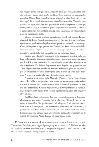 um pouco e depois começa a bater acelerado? Todo esse verde, essa mata atrás
          das casinhas, e aquele pé de goiaba também... Tinha jaqueiras carregadas pelos
          caminhos. Diante daquele quadro ﬁcamos ali parados. Aí eu disse: ‘Ah, eu vou
          ﬁcar aqui’. Todo mundo tinha sumido, não tinha um ser vivo. Não tinha uma
          galinha, um jegue, nada. Na hora que subimos a ladeira o pessoal já sabia que
          vinha gente de longe. Eles acharam que eu e o Joel éramos ciganos. O Joel tinha
          o cabelo comprido e eu também, uma riponga. Devia estar envolta em algum
          pano ou alguma coisa assim.
               Viemos procurando um lugar tranquilo, um tipo de vida simples. Eu que-
          ria sair de São Paulo, fugir de algumas coisas. Na época eu já morava em Paraty,
          que já estava sendo ocupada pelo turismo que estava chegando, e um amigo,
          Omar, tinha passado aqui pra ver uma fazenda ‘pra fazer uma comunidade’.
          E ﬁzeram várias fotograﬁas. Falou que era uma região onde ‘só Cabral tinha
          passado’, e depois tinha sido esquecida. Isso me encheu de ilusão.
               Contou sobre Porto Seguro, que a gente atravessava um rio e tinha um
          lugarzinho, Arraial d’Ajuda, com uma igrejinha, e que o padre emprestava casa
          pra ﬁcar. E Joel e eu viemos ver. Era uma vilazinha encantadora. Chegamos no
          dia de São Pedro. Dia de festa. Aí passamos o mês de julho. Até que um dia, seu
          Zé de Eﬁgênia tinha um trabalho em Trancoso e chamou a gente pra vir junto, a
          pé. Era um senhor que sabia fazer fogão a lenha e fornos de barro. Foi o nosso
          guia. A gente veio vindo pela praia e foi assim... uma viagem.
               A praia é toda muito linda. Mucugê... Pitinga... Pedra Preta... Lagoa
          Azul... Rio da Barra: um paraíso! Uma parada. Aí fomos apresentados a dona
          Ordana. Tomamos café, comemos biscoitinhos de nata e de goma que ela mes-
          ma fazia na farinheira. Cercada de coqueiros, o marzão pela frente, o rio sinuo-
          so, o mangue... senti aquela coisa boa que a gente sente quando está chegando
          em Trancoso.
               Seu Zé conhecia todo mundo. Era uma pessoa falante, gostava de uma ca-
          chacinha, um bom amigo. E assim foi fácil se relacionar. E fomos de casa em casa,
          sendo apresentados. Eles queriam saber tudo da gente. E nós queríamos saber
          tudo deles. Tudo sem pressa... Bernardo Guarda e Madalena nos convidaram pra
          pernoitar na casa deles, mas não antes de ir a uma festa no Rio Verde, um recanto
          bem guardado pela gente do lugar. Que pernoitar que nada! Foi uma farra até de
          manhã. Só voltamos a Arraial d’Ajuda pra pegar nossas coisas.


     E Dona Inácia arremata: As pessoas chegavam, a gente ﬁcava muito curiosa.
Uns diziam: ‘Cuidado, povo hippie é gente perigosa, é subversivo’. Tinham notícias
da ditadura. De fato, a realidade ﬁcou longe e dismaginada, e em Trancoso, o so-
nho da liberdade individual parecia bem perto.


204                                  TURISMO DE BASE COMUNITÁRIA . Diversidade de olhares
 