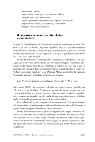 Era uma vez... a utopia...
           serra, rocinha, dunas, água doce, areia, mata fechada...
           temporal vem e deixa o mar manso...
           a terra é perfumada, o movimento vivo é a pesca, a caça e a festa.
           Espiritualidade é ajuda, sua construção, a comunidade.
           Espaço e ritmo parecem perfeitos.



     O encontro com o outro – alteridades
     e comunidade
A região do Descobrimento não foi marcada por ciclos econômicos notáveis. Nos
anos 70, as casas de farinha, pequenos engenhos, roças e o pequeno comércio
compunham sua economia. Situada em lugar mais escondido, a gente de Trancoso
só sabia esparsas notícias do que se pensava e do que se passava no “mundo de
fora”. Mas sabia tudo do lugar.
     O mundo de fora vivia mudanças éticas e ideológicas importantes. Tem des-
taque aqui a subversão contracultural dos movimentos hippies, feministas e eco-
lógicos. Cada viajante tinha lá suas inﬂuências e histórias de vida. Mas o que se
descobre não é independente do momento da sua descoberta. Era o tempo do
“milagre econômico brasileiro” e da Ditadura Militar, promotora da chamada
“integração nacional” apoiada na construção de estradas.

     Em Trancoso viviam-se costumes do século XVIII e XIX.

Foi a estrada BR-101 que permitiu o redescobrimento da região de Porto Seguro
e do litoral do sul da Bahia. A paisagem, habitada há quatro séculos por des-
cendentes de índios, portugueses, negros e caboclos, numa convivência peculiar,
sitiava uma formação social que não recebeu impacto signiﬁcativo das iniciativas
modernizantes dos processos de desenvolvimento brasileiros.
      Para os biribandos, que chegaram a Trancoso nos anos 70 (e alguns ﬁzeram
dali sua morada e contribuíram para a identidade contemporânea de Trancoso) a
viagem assume o aspecto de encontro com a alteridade.
      Porém, diferentemente dos viajantes estrangeiros dos tempos coloniais e im-
periais, esse encontro com os nativos revela algo paradoxal: uma realidade fami-
liar e sedutora, mas ao mesmo tempo diferente, inteiramente outra. Parecia per-
tencer a um mundo não demarcado por vantagens de natureza econômica, nem
por algum pressuposto utilitarista ou individualista que intermediasse a relação
interpessoal.


CARNEIRO e BARTHOLO . Descubra a tradição de um lugar                           205
 