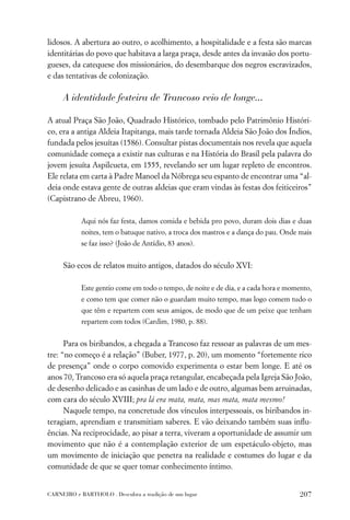 lidosos. A abertura ao outro, o acolhimento, a hospitalidade e a festa são marcas
identitárias do povo que habitava a larga praça, desde antes da invasão dos portu-
gueses, da catequese dos missionários, do desembarque dos negros escravizados,
e das tentativas de colonização.

     A identidade festeira de Trancoso veio de longe...

A atual Praça São João, Quadrado Histórico, tombado pelo Patrimônio Históri-
co, era a antiga Aldeia Itapitanga, mais tarde tornada Aldeia São João dos Índios,
fundada pelos jesuítas (1586). Consultar pistas documentais nos revela que aquela
comunidade começa a existir nas culturas e na História do Brasil pela palavra do
jovem jesuíta Aspilcueta, em 1555, revelando ser um lugar repleto de encontros.
Ele relata em carta à Padre Manoel da Nóbrega seu espanto de encontrar uma “al-
deia onde estava gente de outras aldeias que eram vindas às festas dos feiticeiros”
(Capistrano de Abreu, 1960).

           Aqui nós faz festa, damos comida e bebida pro povo, duram dois dias e duas
           noites, tem o batuque nativo, a troca dos mastros e a dança do pau. Onde mais
           se faz isso? (João de Antídio, 83 anos).


     São ecos de relatos muito antigos, datados do século XVI:

           Este gentio come em todo o tempo, de noite e de dia, e a cada hora e momento,
           e como tem que comer não o guardam muito tempo, mas logo comem tudo o
           que têm e repartem com seus amigos, de modo que de um peixe que tenham
           repartem com todos (Cardim, 1980, p. 88).


      Para os biribandos, a chegada a Trancoso faz ressoar as palavras de um mes-
tre: “no começo é a relação” (Buber, 1977, p. 20), um momento “fortemente rico
de presença” onde o corpo comovido experimenta o estar bem longe. E até os
anos 70, Trancoso era só aquela praça retangular, encabeçada pela Igreja São João,
de desenho delicado e as casinhas de um lado e de outro, algumas bem arruinadas,
com cara do século XVIII; pra lá era mata, mata, mas mata, mata mesmo!
      Naquele tempo, na concretude dos vínculos interpessoais, os biribandos in-
teragiam, aprendiam e transmitiam saberes. E vão deixando também suas inﬂu-
ências. Na reciprocidade, ao pisar a terra, viveram a oportunidade de assumir um
movimento que não é a contemplação exterior de um espetáculo-objeto, mas
um movimento de iniciação que penetra na realidade e costumes do lugar e da
comunidade de que se quer tomar conhecimento íntimo.


CARNEIRO e BARTHOLO . Descubra a tradição de um lugar                               207
 
