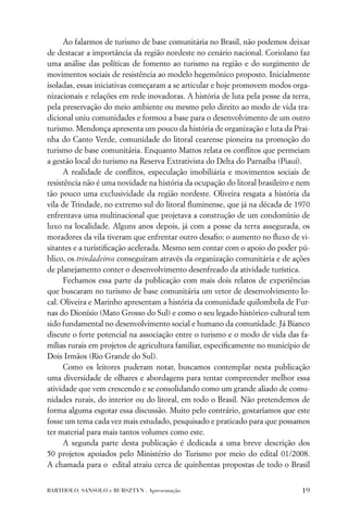 Ao falarmos de turismo de base comunitária no Brasil, não podemos deixar
de destacar a importância da região nordeste no cenário nacional. Coriolano faz
uma análise das políticas de fomento ao turismo na região e do surgimento de
movimentos sociais de resistência ao modelo hegemônico proposto. Inicialmente
isoladas, essas iniciativas começaram a se articular e hoje promovem modos orga-
nizacionais e relações em rede inovadoras. A história de luta pela posse da terra,
pela preservação do meio ambiente ou mesmo pelo direito ao modo de vida tra-
dicional uniu comunidades e formou a base para o desenvolvimento de um outro
turismo. Mendonça apresenta um pouco da história de organização e luta da Prai-
nha do Canto Verde, comunidade do litoral cearense pioneira na promoção do
turismo de base comunitária. Enquanto Mattos relata os conﬂitos que permeiam
a gestão local do turismo na Reserva Extrativista do Delta do Parnaíba (Piauí).
      A realidade de conﬂitos, especulação imobiliária e movimentos sociais de
resistência não é uma novidade na história da ocupação do litoral brasileiro e nem
tão pouco uma exclusividade da região nordeste. Oliveira resgata a história da
vila de Trindade, no extremo sul do litoral ﬂuminense, que já na década de 1970
enfrentava uma multinacional que projetava a construção de um condomínio de
luxo na localidade. Alguns anos depois, já com a posse da terra assegurada, os
moradores da vila tiveram que enfrentar outro desaﬁo: o aumento no ﬂuxo de vi-
sitantes e a turistiﬁcação acelerada. Mesmo sem contar com o apoio do poder pú-
blico, os trindadeiros conseguiram através da organização comunitária e de ações
de planejamento conter o desenvolvimento desenfreado da atividade turística.
      Fechamos essa parte da publicação com mais dois relatos de experiências
que buscaram no turismo de base comunitária um vetor de desenvolvimento lo-
cal. Oliveira e Marinho apresentam a história da comunidade quilombola de Fur-
nas do Dionísio (Mato Grosso do Sul) e como o seu legado histórico-cultural tem
sido fundamental no desenvolvimento social e humano da comunidade. Já Bianco
discute o forte potencial na associação entre o turismo e o modo de vida das fa-
mílias rurais em projetos de agricultura familiar, especiﬁcamente no município de
Dois Irmãos (Rio Grande do Sul).
      Como os leitores puderam notar, buscamos contemplar nesta publicação
uma diversidade de olhares e abordagens para tentar compreender melhor essa
atividade que vem crescendo e se consolidando como um grande aliado de comu-
nidades rurais, do interior ou do litoral, em todo o Brasil. Não pretendemos de
forma alguma esgotar essa discussão. Muito pelo contrário, gostaríamos que este
fosse um tema cada vez mais estudado, pesquisado e praticado para que possamos
ter material para mais tantos volumes como este.
      A segunda parte desta publicação é dedicada a uma breve descrição dos
50 projetos apoiados pelo Ministério do Turismo por meio do edital 01/2008.
A chamada para o edital atraiu cerca de quinhentas propostas de todo o Brasil


BARTHOLO, SANSOLO e BURSZTYN . Apresentação                                    19
 