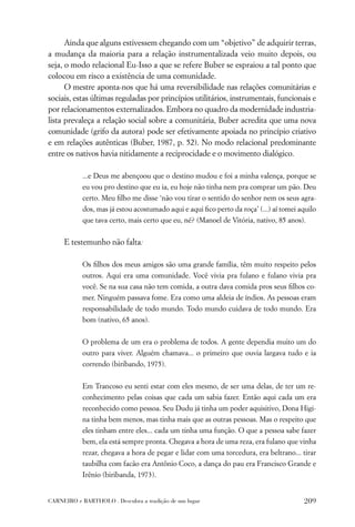 Ainda que alguns estivessem chegando com um “objetivo” de adquirir terras,
a mudança da maioria para a relação instrumentalizada veio muito depois, ou
seja, o modo relacional Eu-Isso a que se refere Buber se espraiou a tal ponto que
colocou em risco a existência de uma comunidade.
      O mestre aponta-nos que há uma reversibilidade nas relações comunitárias e
sociais, estas últimas reguladas por princípios utilitários, instrumentais, funcionais e
por relacionamentos externalizados. Embora no quadro da modernidade industria-
lista prevaleça a relação social sobre a comunitária, Buber acredita que uma nova
comunidade (grifo da autora) pode ser efetivamente apoiada no princípio criativo
e em relações autênticas (Buber, 1987, p. 52). No modo relacional predominante
entre os nativos havia nitidamente a reciprocidade e o movimento dialógico.

           ...e Deus me abençoou que o destino mudou e foi a minha valença, porque se
           eu vou pro destino que eu ia, eu hoje não tinha nem pra comprar um pão. Deu
           certo. Meu ﬁlho me disse ‘não vou tirar o sentido do senhor nem os seus agra-
           dos, mas já estou acostumado aqui e aqui ﬁco perto da roça’ (...) aí tomei aquilo
           que tava certo, mais certo que eu, né? (Manoel de Vitória, nativo, 85 anos).


     E testemunho não falta:

           Os ﬁlhos dos meus amigos são uma grande família, têm muito respeito pelos
           outros. Aqui era uma comunidade. Você vivia pra fulano e fulano vivia pra
           você. Se na sua casa não tem comida, a outra dava comida pros seus ﬁlhos co-
           mer. Ninguém passava fome. Era como uma aldeia de índios. As pessoas eram
           responsabilidade de todo mundo. Todo mundo cuidava de todo mundo. Era
           bom (nativo, 65 anos).


           O problema de um era o problema de todos. A gente dependia muito um do
           outro para viver. Alguém chamava... o primeiro que ouvia largava tudo e ia
           correndo (biribando, 1975).


           Em Trancoso eu senti estar com eles mesmo, de ser uma delas, de ter um re-
           conhecimento pelas coisas que cada um sabia fazer. Então aqui cada um era
           reconhecido como pessoa. Seu Dudu já tinha um poder aquisitivo, Dona Higi-
           na tinha bem menos, mas tinha mais que as outras pessoas. Mas o respeito que
           eles tinham entre eles... cada um tinha uma função. O que a pessoa sabe fazer
           bem, ela está sempre pronta. Chegava a hora de uma reza, era fulano que vinha
           rezar, chegava a hora de pegar e lidar com uma torcedura, era beltrano... tirar
           taubilha com facão era Antônio Coco, a dança do pau era Francisco Grande e
           Irênio (biribanda, 1973).


CARNEIRO e BARTHOLO . Descubra a tradição de um lugar                                  209
 