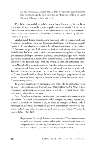 Era uma comunidade. Antigamente não tinha médico: tinha que ser que nem
          índio mesmo, na raça. Eu nasci assim. Por quê? Foi porque tinha fé em Deus!
          O pessoal tinha mais fé (Léo, nativo, 30).


     Para Buber, comunidade é também uma união de homens que têm em Deus
o horizonte último da alteridade, que só pode efetivar-se através dos encontros
face-a-face dos entes, no imediato de seu ato de oferecer algo e de seu receber.
Retirados os véus conceituais, instrumentais e utilitários o indivíduo pode mani-
festar-se em pessoa.
     A religiosidade festiva dos nativos em Trancoso é fruto de recriações culturais
e transpira por todos os poros sem dogmas ou obediências. Em Trancoso, sagrado
e profano não eram dicotomias, mas vínculo, e desconsiderar isso seria “um equívo-
co”. Equívoco este que vem desde os tempos dos jesuítas – ideia que tomo empresta-
da de Viveiros de Castro (2002, p. 185) – que lamentavam que a palavra de Deus aos
gentios fosse acolhida por um ouvido e ignorada com displicência por outro. Aquilo
que parecia inconstância, a nossos olhos contemporâneos, já pode ser apreendido
como um modo de existir onde a memória permanece num ambiente que se trans-
forma. Naquela aldeia antiga, isolada, nem os padres faziam morada permanente.
     A memória de longevo se faz visível na intimidade com que os nativos de
Trancoso brincam com os santos nos dias de festa. Assim acontece a “dança do
pau”, com fogos de artifício, dança, bebidas, com linguagem própria – quase um
dialeto, com maneirismos, trejeitos, e os tambores dos velhos no comando do rito.
É uma cultura genuína.
     E, até hoje, lá vem o povo da roça, pra fazer festa todo dia santo da devoção
do lugar – São Sebastião, São Brás, São João, Divino, Rosário, Ano-Novo e Reis,
com rituais e costumes próprios, com padre ou sem ele. É o Brasil diverso e sin-
gular que o viajante ainda encontra.
     Suas oferendas e acolhimento aos viajantes, para aproximação e contato, não
são “coisas”. Os nativos parecem crer em tudo! Seria por que, na sua perspectiva,
o outro, o exterior – os viajantes, o céu, os mitos, os inimigos, os deuses, tudo é
bem recebido, acolhido? Talvez creiam que esses outros teriam competência cog-
nitiva e sabedoria, e antes de serem um problema são uma solução (Viveiros de
Castro, 2002, p. 208-220).

          Naqueles anos 70, a relação humana na comunidade de Trancoso era uma ofe-
          renda diária – recebíamos presentes todos os dias: mamão, abacaxi, peixe, jaca.
          Não pediam nada em troca. Queriam ouvir-nos falar do mundo. Nós éramos
          um mundo de fora. O presente que eles desejavam (Omar, 1974).




210                                  TURISMO DE BASE COMUNITÁRIA . Diversidade de olhares
 