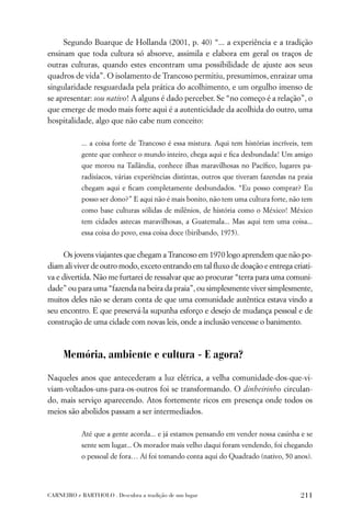 Segundo Buarque de Hollanda (2001, p. 40) “... a experiência e a tradição
ensinam que toda cultura só absorve, assimila e elabora em geral os traços de
outras culturas, quando estes encontram uma possibilidade de ajuste aos seus
quadros de vida”. O isolamento de Trancoso permitiu, presumimos, enraizar uma
singularidade resguardada pela prática do acolhimento, e um orgulho imenso de
se apresentar: sou nativo! A alguns é dado perceber. Se “no começo é a relação”, o
que emerge de modo mais forte aqui é a autenticidade da acolhida do outro, uma
hospitalidade, algo que não cabe num conceito:

           ... a coisa forte de Trancoso é essa mistura. Aqui tem histórias incríveis, tem
           gente que conhece o mundo inteiro, chega aqui e ﬁca desbundada! Um amigo
           que morou na Tailândia, conhece ilhas maravilhosas no Pacíﬁco, lugares pa-
           radisíacos, várias experiências distintas, outros que tiveram fazendas na praia
           chegam aqui e ﬁcam completamente desbundados. “Eu posso comprar? Eu
           posso ser dono?” E aqui não é mais bonito, não tem uma cultura forte, não tem
           como base culturas sólidas de milênios, de história como o México! México
           tem cidades astecas maravilhosas, a Guatemala... Mas aqui tem uma coisa...
           essa coisa do povo, essa coisa doce (biribando, 1975).


     Os jovens viajantes que chegam a Trancoso em 1970 logo aprendem que não po-
diam ali viver de outro modo, exceto entrando em tal ﬂuxo de doação e entrega criati-
va e divertida. Não me furtarei de ressalvar que ao procurar “terra para uma comuni-
dade” ou para uma “fazenda na beira da praia”, ou simplesmente viver simplesmente,
muitos deles não se deram conta de que uma comunidade autêntica estava vindo a
seu encontro. E que preservá-la supunha esforço e desejo de mudança pessoal e de
construção de uma cidade com novas leis, onde a inclusão vencesse o banimento.



     Memória, ambiente e cultura - E agora?

Naqueles anos que antecederam a luz elétrica, a velha comunidade-dos-que-vi-
viam-voltados-uns-para-os-outros foi se transformando. O dinheirinho circulan-
do, mais serviço aparecendo. Atos fortemente ricos em presença onde todos os
meios são abolidos passam a ser intermediados.

           Até que a gente acorda... e já estamos pensando em vender nossa casinha e se
           sente sem lugar... Os morador mais velho daqui foram vendendo, foi chegando
           o pessoal de fora… Aí foi tomando conta aqui do Quadrado (nativo, 50 anos).




CARNEIRO e BARTHOLO . Descubra a tradição de um lugar                                211
 