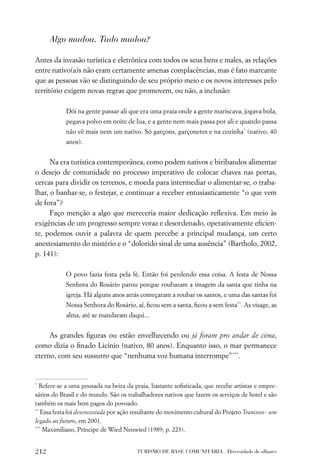 Algo mudou. Tudo mudou?

Antes da invasão turística e eletrônica com todos os seus bens e males, as relações
entre nativo(a)s não eram certamente amenas complacências, mas é fato marcante
que as pessoas vão se distinguindo de seu próprio meio e os novos interesses pelo
território exigem novas regras que promovem, ou não, a inclusão:

            Dói na gente passar ali que era uma praia onde a gente mariscava, jogava bola,
            pegava polvo em noite de lua, e a gente nem mais passa por ali e quando passa
            não vê mais nem um nativo. Só garçons, garçonetes e na cozinha* (nativo, 40
            anos).


      Na era turística contemporânea, como podem nativos e biribandos alimentar
o desejo de comunidade no processo imperativo de colocar chaves nas portas,
cercas para dividir os terrenos, e moeda para intermediar o alimentar-se, o traba-
lhar, o banhar-se, o festejar, e continuar a receber entusiasticamente “o que vem
de fora”?
      Faço menção a algo que mereceria maior dedicação reﬂexiva. Em meio às
exigências de um progresso sempre voraz e desordenado, operativamente eﬁcien-
te, podemos ouvir a palavra de quem percebe a principal mudança, um certo
anestesiamento do mistério e o “dolorido sinal de uma ausência” (Bartholo, 2002,
p. 141):

            O povo fazia festa pela fé. Então foi perdendo essa coisa. A festa de Nossa
            Senhora do Rosário parou porque roubaram a imagem da santa que tinha na
            igreja. Há alguns anos atrás começaram a roubar os santos, e uma das santas foi
            Nossa Senhora do Rosário, aí, ﬁcou sem a santa, ﬁcou a sem festa**. As visage, as
            alma, até se mandaram daqui...


     As grandes ﬁguras ou estão envelhecendo ou já foram pro andar de cima,
como dizia o ﬁnado Licínio (nativo, 80 anos). Enquanto isso, o mar permanece
eterno, com seu sussurro que “nenhuma voz humana interrompe”***.


*
   Refere-se a uma pousada na beira da praia, bastante soﬁsticada, que recebe artistas e empre-
sários do Brasil e do mundo. São os trabalhadores nativos que fazem os serviços de hotel e são
também os mais bem pagos do povoado.
**
   Essa festa foi desencostada por ação resultante do movimento cultural do Projeto Trancoso - um
legado ao futuro, em 2001.
***
    Maximiliano, Príncipe de Wied Neuwied (1989, p. 223).


212                                     TURISMO DE BASE COMUNITÁRIA . Diversidade de olhares
 