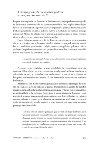 A desagregação da comunidade poderia
     ser um processo reversível?

Respondemos que sim, se ﬁzermos, buberianamente, o que pode ser conseguido,
se desejarmos a comunidade, na contemporaneidade. Isso implica fazer da pa-
lavra e da memória uma oportunidade de expressar a polaridade modernidade/
tradição garantindo-se que as culturas nativas e biribandas se ponham em jogo
existencial. Modos de relação com o ambiente, narrativas, risos e rituais comuni-
tários se oferecem ao viajante que também acolhe.
     Quem deixa seu rastro no chão de Trancoso, atento para a presença nativa,
ainda encontra jovens e velhos com os valores éticos e a graça de outrora, assimi-
lando o moderno e guardando a tradição, conhecendo palmo a palmo as belezas
do lugar. Ou pode escutar numa boa prosa sábios conselhos como o de um velho
nativo, seu Manoel de Vitória (87 anos):

           é o respeito que protege! Porque se eu adesrespeitar o seu, tô adesrespeitando
           o meu e de qualquer um cidadão.


     Permanecem as condições de sustentabilidade da comunidade? A fé não
costuma falhar, diz-se. Acontecem nas festas religiosas/profanas (conforme o
calendário nativo), no trabalho e na ajuda mútua, e nos ciclos e círculos de
boa prosa que mantêm uma coesão. E nas festas onde se encontram nativos e
biribandos.
     Aﬁrmamos, sem medo de errar, que qualquer política de promoção do turis-
mo em Trancoso deve re-elaborar a questão trancosense no quadro da transfor-
mação social e ambiental contemporânea, atenta para evitar os efeitos predatórios
da desigualdade e da exclusão. Ações para o desenvolvimento humano – com
respeito à pessoa e à comunidade entre nativos e sua descendência e os viajantes
contemporâneos – podem gerar abertura para encontros autênticos e oportuni-
dades de reconstruir, a cada instante, a nova comunidade que acontece como
presença e reciprocidade:

           Trancoso tem um encanto particular que não tem em lugar nenhum! Ainda
           tem uma união, um conservadorismo dos antigos, nas primeiras pessoas que
           chegaram aqui e ﬁcaram pra morar. Estamos ocupados em preservar a nossa
           amizade e a nossa maneira de ser – manter uma casa do jeito simples que é, um
           coração no peito pra receber um monte de gente que chega e você senta e olha
           e está ali, receptiva (biribanda, 1980).




CARNEIRO e BARTHOLO . Descubra a tradição de um lugar                               213
 