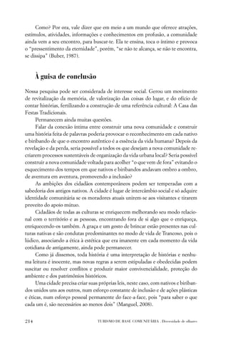 Como? Por ora, vale dizer que em meio a um mundo que oferece atrações,
estímulos, atividades, informações e conhecimentos em profusão, a comunidade
ainda vem a seu encontro, para buscar-te. Ela te ensina, toca o íntimo e provoca
o “pressentimento da eternidade”, porém, “se não te alcança, se não te encontra,
se dissipa” (Buber, 1987).



      À guisa de conclusão
Nossa pesquisa pode ser considerada de interesse social. Gerou um movimento
de revitalização da memória, de valorização das coisas do lugar, e do ofício de
contar histórias, fertilizando a construção de uma referência cultural: A Casa das
Festas Tradicionais.
      Permanecem ainda muitas questões.
      Falar da conexão íntima entre construir uma nova comunidade e construir
uma história feita de palavras poderia provocar o reconhecimento em cada nativo
e biribando de que o encontro autêntico é a essência da vida humana? Depois da
revelação e da perda, seria possível a todos os que desejam a nova comunidade re-
criarem processos sustentáveis de organização da vida urbana local? Seria possível
construir a nova comunidade voltada para acolher “o que vem de fora” evitando o
esquecimento dos tempos em que nativos e biribandos andavam ombro a ombro,
de aventura em aventura, promovendo a inclusão?
      As ambições dos cidadãos contemporâneos podem ser temperadas com a
sabedoria dos antigos nativos. A cidade é lugar de intercâmbio social e só adquire
identidade comunitária se os moradores atuais unirem-se aos visitantes e tirarem
proveito do apoio mútuo.
      Cidadãos de todas as culturas se enriquecem melhorando seu modo relacio-
nal com o território e as pessoas, encontrando fora de si algo que o enriqueça,
enriquecendo-os também. A graça e um gosto de brincar estão presentes nas cul-
turas nativas e são condutas predominantes no modo de vida de Trancoso, pois o
lúdico, associando a ética à estética que era imanente em cada momento da vida
cotidiana de antigamente, ainda pode permanecer.
      Como já dissemos, toda história é uma interpretação de histórias e nenhu-
ma leitura é inocente, mas novas regras a serem estipuladas e obedecidas podem
suscitar ou resolver conﬂitos e produzir maior convivencialidade, proteção do
ambiente e dos patrimônios históricos.
      Uma cidade precisa criar suas próprias leis, neste caso, com nativos e biriban-
dos unidos uns aos outros, num esforço constante de inclusão e de ações plásticas
e éticas, num esforço pessoal permanente do face-a-face, pois “para saber o que
cada um é, são necessários ao menos dois” (Manguel, 2008).


214                                TURISMO DE BASE COMUNITÁRIA . Diversidade de olhares
 