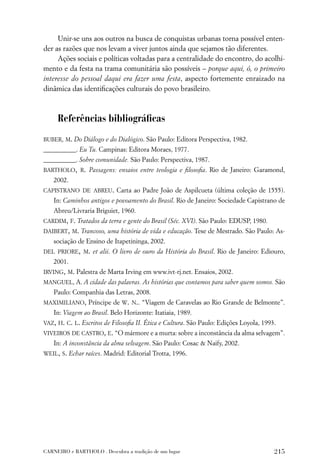 Unir-se uns aos outros na busca de conquistas urbanas torna possível enten-
der as razões que nos levam a viver juntos ainda que sejamos tão diferentes.
     Ações sociais e políticas voltadas para a centralidade do encontro, do acolhi-
mento e da festa na trama comunitária são possíveis – porque aqui, ó, o primeiro
interesse do pessoal daqui era fazer uma festa, aspecto fortemente enraizado na
dinâmica das identiﬁcações culturais do povo brasileiro.



     Referências bibliográﬁcas
BUBER, M. Do Diálogo e do Dialógico. São Paulo: Editora Perspectiva, 1982.
__________. Eu Tu. Campinas: Editora Moraes, 1977.
__________. Sobre comunidade. São Paulo: Perspectiva, 1987.
BARTHOLO, R. Passagens: ensaios entre teologia e ﬁlosoﬁa. Rio de Janeiro: Garamond,
   2002.
CAPISTRANO DE ABREU. Carta ao Padre João de Aspilcueta (última coleção de 1555).
   In: Caminhos antigos e povoamento do Brasil. Rio de Janeiro: Sociedade Capistrano de
   Abreu/Livraria Briguiet, 1960.
CARDIM, F. Tratados da terra e gente do Brasil (Séc. XVI). São Paulo: EDUSP, 1980.
DAIBERT, M. Trancoso, uma história de vida e educação. Tese de Mestrado. São Paulo: As-
   sociação de Ensino de Itapetininga, 2002.
DEL PRIORE, M. et alii. O livro de ouro da História do Brasil. Rio de Janeiro: Ediouro,
   2001.
IRVING, M. Palestra de Marta Irving em www.ivt-rj.net. Ensaios, 2002.
MANGUEL, A. A cidade das palavras. As histórias que contamos para saber quem somos. São
   Paulo: Companhia das Letras, 2008.
MAXIMILIANO, Príncipe de W. N.. “Viagem de Caravelas ao Rio Grande de Belmonte”.
   In: Viagem ao Brasil. Belo Horizonte: Itatiaia, 1989.
VAZ, H. C. L. Escritos de Filosoﬁa II. Ética e Cultura. São Paulo: Edições Loyola, 1993.
VIVEIROS DE CASTRO, E. “O mármore e a murta: sobre a inconstância da alma selvagem”.
   In: A inconstância da alma selvagem. São Paulo: Cosac & Naify, 2002.
WEIL, S. Echar raíces. Madrid: Editorial Trotta, 1996.




CARNEIRO e BARTHOLO . Descubra a tradição de um lugar                                  215
 