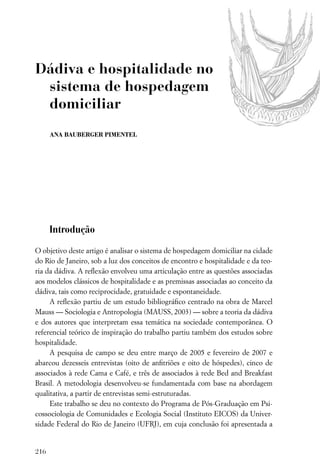 Dádiva e hospitalidade no
 sistema de hospedagem
 domiciliar
      ANA BAUBERGER PIMENTEL




      Introdução

O objetivo deste artigo é analisar o sistema de hospedagem domiciliar na cidade
do Rio de Janeiro, sob a luz dos conceitos de encontro e hospitalidade e da teo-
ria da dádiva. A reﬂexão envolveu uma articulação entre as questões associadas
aos modelos clássicos de hospitalidade e as premissas associadas ao conceito da
dádiva, tais como reciprocidade, gratuidade e espontaneidade.
     A reﬂexão partiu de um estudo bibliográﬁco centrado na obra de Marcel
Mauss — Sociologia e Antropologia (MAUSS, 2003) — sobre a teoria da dádiva
e dos autores que interpretam essa temática na sociedade contemporânea. O
referencial teórico de inspiração do trabalho partiu também dos estudos sobre
hospitalidade.
     A pesquisa de campo se deu entre março de 2005 e fevereiro de 2007 e
abarcou dezesseis entrevistas (oito de anﬁtriões e oito de hóspedes), cinco de
associados à rede Cama e Café, e três de associados à rede Bed and Breakfast
Brasil. A metodologia desenvolveu-se fundamentada com base na abordagem
qualitativa, a partir de entrevistas semi-estruturadas.
     Este trabalho se deu no contexto do Programa de Pós-Graduação em Psi-
cossociologia de Comunidades e Ecologia Social (Instituto EICOS) da Univer-
sidade Federal do Rio de Janeiro (UFRJ), em cuja conclusão foi apresentada a


216
 