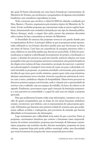 das quais 50 foram selecionadas por uma banca formada por representantes do
Ministério do Turismo, por professores e pesquisadores de algumas universidades
brasileiras e por consultores especialistas no tema.
      Todo o processo que envolveu o edital 01/2008 foi relatado e analisado por
Silva, Ramiro e Teixeira, responsáveis pela iniciativa dentro do Ministério do Tu-
rismo. Foram recebidas propostas que representam todas as macro-regiões brasi-
leiras, demonstrando uma verdadeira demanda por este tipo de chamada pública.
Merece destaque, ainda, o resgate feito pelos autores das primeiras discussões
sobre turismo de base comunitária no interior do Ministério.
      A diversidade da natureza das propostas tornou-se um grande desaﬁo para
os organizadores do livro. A princípio deﬁniu-se que as propostas seriam apresen-
tadas utilizando-se um formato descritivo padrão para que favorecesse ao leitor
um ritmo de leitura. Com base em experiências de pesquisa anteriores sobre o
tema, elaborou-se uma ﬁcha padrão que deveria ser preenchida. A ﬁcha foi estru-
turada para se registrar a identiﬁcação do proponente do projeto, a localização e o
acesso, o domínio de natureza na qual esta inserida, possíveis relações com áreas
protegidas (visto que em pesquisas anteriores constatamos uma grande freqüência
da relação entre turismo de base comunitária e proteção da natureza), o patrimô-
nio cultural tangível e intangível (com intuito de expor em parte a identidade cul-
tural vinculada as propostas), as possíveis atividades convivenciais, pois partimos
da idéia de que tanto quem recebe visitantes, quanto quem visita essas iniciativas,
almejam experimentar novos vínculos, vivenciar experiências autênticas de conví-
vio com o outro, estabelecer relações de hospitalidade. Dessa forma procurou-se
descrever possíveis espaços convivenciais, onde o visitante tem a oportunidade de
conviver com o anﬁtrião, seja nos espaços do trabalho, do lazer, da cultura ou do
sagrado. Finalmente, procuramos expor qual a inserção da instituição proponen-
te e seus parceiros na comunidade e o papel de cada uma em relação a proposta
aprovada.
      Para que pudéssemos levantar todas essas informações, contamos com o au-
xílio de quatro pesquisadores que ao longo de seis meses buscaram estabelecer
contato, via internet e por telefone, com os representantes de cada proposta apro-
vada. Solicitamos que ﬁzessem uma primeira rodada de contatos para que pudés-
semos calibrar as ﬁchas e readequá-las, pois prevíamos de antemão que haveria
diﬁculdade no levantamento das informações.
      Logo constatamos que a diﬁculdade seria maior do que o previsto. Entre as
propostas, encontramos iniciativas que existem e funcionam como empreendi-
mentos de turismo comunitário; propostas para formação de lideranças comuni-
tárias; propostas cujo território envolve diversos municípios, propostas em áreas
urbanas, propostas feitas pelo poder público municipal, enﬁm, uma diversidade
que nossa ferramenta de pesquisa não estava preparada para receber.


20                                                   TURISMO DE BASE COMUNITÁRIA
 