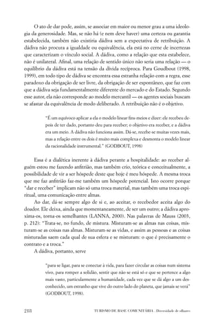 O ato de dar pode, assim, se associar em maior ou menor grau a uma ideolo-
gia da generosidade. Mas, se não há (e nem deve haver) uma certeza ou garantia
estabelecida, também não existiria dádiva sem a expectativa de retribuição. A
dádiva não procura a igualdade ou equivalência, ela está no cerne de incertezas
que caracterizam o vínculo social. A dádiva, como a relação que esta estabelece,
não é unilateral. Aﬁnal, uma relação de sentido único não seria uma relação — o
equilíbrio da dádiva está na tensão da dívida recíproca. Para Goudbout (1998,
1999), em todo tipo de dádiva se encontra essa estranha relação com a regra, esse
paradoxo da obrigação de ser livre, da obrigação de ser espontâneo, que faz com
que a dádiva seja fundamentalmente diferente do mercado e do Estado. Segundo
esse autor, ela não corresponde ao modelo mercantil — os agentes sociais buscam
se afastar da equivalência de modo deliberado. A retribuição não é o objetivo.

          “É um equívoco aplicar a ela o modelo linear ﬁns-meios e dizer: ele recebeu de-
          pois de ter dado, portanto deu para receber; o objetivo era receber, e a dádiva
          era um meio. A dádiva não funciona assim. Dá-se, recebe-se muitas vezes mais,
          mas a relação entre os dois é muito mais complexa e desmonta o modelo linear
          da racionalidade instrumental.” (GODBOUT, 1998)


     Essa é a dialética inerente à dádiva perante a hospitalidade: ao receber al-
guém estou me fazendo anﬁtrião, mas também crio, teórica e conceitualmente, a
possibilidade de vir a ser hóspede deste que hoje é meu hóspede. A mesma troca
que me faz anﬁtrião faz-me também um hóspede potencial. Isto ocorre porque
“dar e receber” implicam não só uma troca material, mas também uma troca espi-
ritual, uma comunicação entre almas.
     Ao dar, dá-se sempre algo de si e, ao aceitar, o recebedor aceita algo do
doador. Ele deixa, ainda que momentaneamente, de ser um outro; a dádiva apro-
xima-os, torna-os semelhantes (LANNA, 2000). Nas palavras de Mauss (2003,
p. 212): “Trata-se, no fundo, de mistura. Misturam-se as almas nas coisas, mis-
turam-se as coisas nas almas. Misturam-se as vidas, e assim as pessoas e as coisas
misturadas saem cada qual de sua esfera e se misturam: o que é precisamente o
contrato e a troca.”
     A dádiva, portanto, serve

          “para se ligar, para se conectar à vida, para fazer circular as coisas num sistema
          vivo, para romper a solidão, sentir que não se está só e que se pertence a algo
          mais vasto, particularmente a humanidade, cada vez que se dá algo a um des-
          conhecido, um estranho que vive do outro lado do planeta, que jamais se verá”
          (GODBOUT, 1998).


218                                  TURISMO DE BASE COMUNITÁRIA . Diversidade de olhares
 