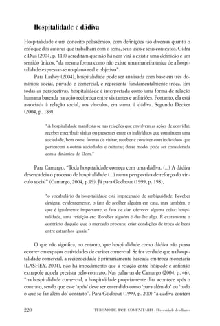 Hospitalidade e dádiva

Hospitalidade é um conceito polissêmico, com deﬁnições tão diversas quanto o
enfoque dos autores que trabalham com o tema, seus usos e seus contextos. Gidra
e Dias (2004, p. 119) acreditam que não há nem virá a existir uma deﬁnição e um
sentido únicos, “da mesma forma como não existe uma maneira única de a hospi-
talidade expressar-se no plano real e objetivo”.
     Para Lashey (2004), hospitalidade pode ser analisada com base em três do-
mínios: social, privado e comercial, e representa fundamentalmente troca. Em
todas as perspectivas, hospitalidade é interpretada como uma forma de relação
humana baseada na ação recíproca entre visitantes e anﬁtriões. Portanto, ela está
associada à relação social, aos vínculos, em suma, à dádiva. Segundo Decker
(2004, p. 189),

          “A hospitalidade manifesta-se nas relações que envolvem as ações de convidar,
          receber e retribuir visitas ou presentes entre os indivíduos que constituem uma
          sociedade, bem como formas de visitar, receber e conviver com indivíduos que
          pertencem a outras sociedades e culturas; desse modo, pode ser considerada
          com a dinâmica do Dom.”


     Para Camargo, “Toda hospitalidade começa com uma dádiva. (...) A dádiva
desencadeia o processo de hospitalidade (...) numa perspectiva de reforço do vín-
culo social” (Camargo, 2004, p.19). Já para Godbout (1999, p. 198),

          “o vocabulário da hospitalidade está impregnado de ambiguidade. Receber
          designa, evidentemente, o fato de acolher alguém em casa, mas também, o
          que é igualmente importante, o fato de dar, oferecer alguma coisa: hospi-
          talidade, uma refeição etc. Receber alguém é dar-lhe algo. É exatamente o
          contrário daquilo que o mercado procura: criar condições de troca de bens
          entre estranhos iguais.”


     O que não signiﬁca, no entanto, que hospitalidade como dádiva não possa
ocorrer em espaços e atividades de caráter comercial. Se for verdade que na hospi-
talidade comercial, a reciprocidade é primariamente baseada em troca monetária
(LASHEY, 2004), não há impedimento que a relação entre hóspede e anﬁtrião
extrapole aquela prevista pelo contrato. Nas palavras de Camargo (2004, p. 46),
“na hospitalidade comercial, a hospitalidade propriamente dita acontece após o
contrato, sendo que esse ‘após’ deve ser entendido como ‘para além do’ ou ‘tudo
o que se faz além do’ contrato”. Para Godbout (1999, p. 200) “a dádiva contém


220                                  TURISMO DE BASE COMUNITÁRIA . Diversidade de olhares
 