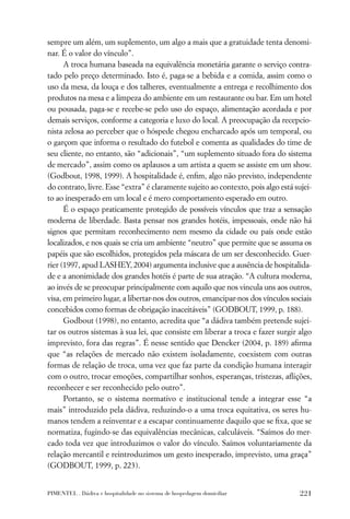 sempre um além, um suplemento, um algo a mais que a gratuidade tenta denomi-
nar. É o valor do vínculo”.
      A troca humana baseada na equivalência monetária garante o serviço contra-
tado pelo preço determinado. Isto é, paga-se a bebida e a comida, assim como o
uso da mesa, da louça e dos talheres, eventualmente a entrega e recolhimento dos
produtos na mesa e a limpeza do ambiente em um restaurante ou bar. Em um hotel
ou pousada, paga-se e recebe-se pelo uso do espaço, alimentação acordada e por
demais serviços, conforme a categoria e luxo do local. A preocupação da recepcio-
nista zelosa ao perceber que o hóspede chegou encharcado após um temporal, ou
o garçom que informa o resultado do futebol e comenta as qualidades do time de
seu cliente, no entanto, são “adicionais”, “um suplemento situado fora do sistema
de mercado”, assim como os aplausos a um artista a quem se assiste em um show.
(Godbout, 1998, 1999). A hospitalidade é, enﬁm, algo não previsto, independente
do contrato, livre. Esse “extra” é claramente sujeito ao contexto, pois algo está sujei-
to ao inesperado em um local e é mero comportamento esperado em outro.
      É o espaço praticamente protegido de possíveis vínculos que traz a sensação
moderna de liberdade. Basta pensar nos grandes hotéis, impessoais, onde não há
signos que permitam reconhecimento nem mesmo da cidade ou país onde estão
localizados, e nos quais se cria um ambiente “neutro” que permite que se assuma os
papéis que são escolhidos, protegidos pela máscara de um ser desconhecido. Guer-
rier (1997, apud LASHEY, 2004) argumenta inclusive que a ausência de hospitalida-
de e a anonimidade dos grandes hotéis é parte de sua atração. “A cultura moderna,
ao invés de se preocupar principalmente com aquilo que nos vincula uns aos outros,
visa, em primeiro lugar, a libertar-nos dos outros, emancipar-nos dos vínculos sociais
concebidos como formas de obrigação inaceitáveis” (GODBOUT, 1999, p. 188).
      Godbout (1998), no entanto, acredita que “a dádiva também pretende sujei-
tar os outros sistemas à sua lei, que consiste em liberar a troca e fazer surgir algo
imprevisto, fora das regras”. É nesse sentido que Dencker (2004, p. 189) aﬁrma
que “as relações de mercado não existem isoladamente, coexistem com outras
formas de relação de troca, uma vez que faz parte da condição humana interagir
com o outro, trocar emoções, compartilhar sonhos, esperanças, tristezas, aﬂições,
reconhecer e ser reconhecido pelo outro”.
      Portanto, se o sistema normativo e institucional tende a integrar esse “a
mais” introduzido pela dádiva, reduzindo-o a uma troca equitativa, os seres hu-
manos tendem a reinventar e a escapar continuamente daquilo que se ﬁxa, que se
normatiza, fugindo-se das equivalências mecânicas, calculáveis. “Saímos do mer-
cado toda vez que introduzimos o valor do vínculo. Saímos voluntariamente da
relação mercantil e reintroduzimos um gesto inesperado, imprevisto, uma graça”
(GODBOUT, 1999, p. 223).


PIMENTEL . Dádiva e hospitalidade no sistema de hospedagem domiciliar               221
 