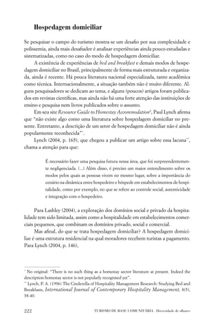 Hospedagem domiciliar

Se pesquisar o campo do turismo mostra-se um desaﬁo por sua complexidade e
polissemia, ainda mais desaﬁador é analisar experiências ainda pouco estudadas e
sistematizadas, como no caso do modo de hospedagem domiciliar.
     A existência de experiências de bed and breakfast e demais modos de hospe-
dagem domiciliar no Brasil, principalmente de forma mais estruturada e organiza-
da, ainda é recente. Há pouca literatura nacional especializada, tanto acadêmica
como técnica. Internacionalmente, a situação também não é muito diferente. Al-
guns pesquisadores se dedicam ao tema, e alguns (poucos) artigos foram publica-
dos em revistas cientíﬁcas, mas ainda não há uma forte atenção das instituições de
ensino e pesquisa nem livros publicados sobre o assunto.
     Em seu site Resource Guide to Homestay Accommodation2, Paul Lynch aﬁrma
que “não existe algo como uma literatura sobre hospedagem domiciliar no pre-
sente. Entretanto, a descrição de um setor de hospedagem domiciliar não é ainda
popularmente reconhecida”*.
     Lynch (2004, p. 165), que chegou a publicar um artigo sobre essa lacuna**,
chama a atenção para que:

            É necessário fazer uma pesquisa futura nessa área, que foi surpreendentemen-
            te negligenciada. (...) Além disso, é preciso um maior entendimento sobre os
            modos pelos quais as pessoas vivem no mesmo lugar, sobre a importância do
            cenário na dinâmica entre hospedeiro e hóspede em estabelecimentos de hospi-
            talidade, como por exemplo, no que se refere ao controle social, autenticidade
            e integração com o hospedeiro.


      Para Lashley (2004), a exploração dos domínios social e privado da hospita-
lidade tem sido limitada, assim como a hospitalidade em estabelecimentos comer-
ciais pequenos, que combinam os domínios privado, social e comercial.
      Mas aﬁnal, do que se trata hospedagem domiciliar? A hospedagem domici-
liar é uma estrutura residencial na qual moradores recebem turistas a pagamento.
Para Lynch (2004, p. 146),



*
   No original: “There is no such thing as a homestay sector literature at present. Indeed the
description homestay sector is not popularly recognised yet”.
**
   Lynch, P. A. (1996) The Cinderella of Hospitality Management Research: Studying Bed and
Breakfasts, International Journal of Contemporary Hospitality Management, 8(5),
38-40.


222                                    TURISMO DE BASE COMUNITÁRIA . Diversidade de olhares
 