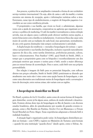 Aos poucos, a prática foi se ampliando e tomando a forma de um verdadeiro
serviço turístico internacional. Ou seja, além de cama e café da manhã, o turista
encontra um sistema de recepção, apoio e informações turísticas sobre a área.
Entretanto, nesse tipo de estabelecimento, o negócio de hóspedes pagantes é se-
cundário ao uso como residência privada.
     O proprietário e sua família, que vivem no local, o administram, algumas
vezes com a ajuda de associações, cooperativas ou agências que organizam as re-
servas e a política de marketing. O café da manhã é normalmente a única refeição
servida, mas em alguns casos o anﬁtrião pode oferecer também outras opções, a
serem feitas junto com a família ou isoladamente. A estrutura física das casas varia
muito de acordo com as tradições de cada local, mas apresentam, normalmente,
de um a três quartos destinados (não sempre exclusivamente) à atividade.
     A dupla função da residência — moradia e hospedagem de turistas — apro-
xima o proprietário e sua família dos hóspedes, inclusive expondo naturalmente
aspectos do dia-a-dia, como tarefas domésticas, preferências pessoais, cultura,
lazer e relacionamentos. Para Stankus3 (1987, apud Smith & Smith, 2002), o
tempo que o proprietário gasta com os hóspedes é reconhecidamente um dos
principais motivos que atraem o turista para o b&b, sendo a maior diferença
para as outras formas de acomodação. Para o autor, cada b&b tem sua própria
personalidade.
     Em relação à imagem do b&b para os potenciais hóspedes, com reﬂexos
diretos nos preços cobrados, Smith & Smith (2002) posicionam-se dizendo que
atualmente esse meio não é visto como uma opção barata de hospedagem, e sim
como uma alternativa aos tradicionais meios de hospedagem onde a arrumação e
itens de decoração, entre outras coisas, não variam com as regiões.



      A hospedagem domiciliar no Brasil

No Brasil, a prática do bed & breakfast, assim como de outras formas de hospeda-
gem domiciliar, ocorre já há alguns anos, embora de modo informal e desarticu-
lado. Existem ofertas deste tipo de hospedagem no Rio de Janeiro e em diversos
estados brasileiros, além de episodicamente por ocasião de grandes eventos re-
gionais, como o Boi Bumbá em Paritins, October Fest em Blumenau e o Fórum
Social Mundial em Porto Alegre. Estas experiências adaptaram a fórmula b&b à
realidade brasileira.
     A situação legal e organizativa pode variar. As hospedagens domiciliares po-
dem ser formais – com CNPJ e registro no Ministério do Turismo; semi-formais
– quando há uma instituição “guarda-chuva” dando apoio, como o Sebrae, As-


PIMENTEL . Dádiva e hospitalidade no sistema de hospedagem domiciliar           225
 