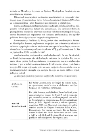 sociação de Moradores, Secretaria de Turismo Municipal ou Estadual, etc; ou
completamente informal.
      Há casos de associativismo inexistente e associativismo em construção – tan-
to com ajuda e/ou estimulo de outros (Sebrae, Secretaria de Turismo, ONGs) ou
de forma espontânea – além de casos de associativismo já estabelecido.
      Não há ainda regulamentação jurídica ou deﬁnição oﬁcial desenvolvida pelo
governo federal que possa balizar uma conceituação. Esta vem sendo formada
principalmente através das empresas existentes e iniciativas municipais isoladas,
através de contatos dos empresários com técnicos e proﬁssionais da área e poder
público e da divulgação a mais longo alcance pela mídia.
      Recentemente, a Prefeitura do Rio de Janeiro, sob a coordenação da Secreta-
ria Municipal de Turismo, implementou um projeto com o objetivo de informar e
estimular a população carioca a implementar esse tipo de hospedagem, tendo em
vista o ﬂuxo de turistas esperado em virtude dos XV Jogos Panamericanos do Rio
de Janeiro (Pan 2007), em julho de 2007.
      Ainda não existe um inventário detalhado do estado da arte da atividade
no Brasil. Muitas vezes não há divulgação suﬁciente da iniciativa. Em outros
casos, há um projeto de desenvolvimento em andamento, mas sem ainda muito
sucesso, o que se reﬂete na não existência de informações claras e públicas a
respeito. Há pouca articulação entre as redes existentes (menos ainda entre as
iniciativas isoladas) e percebe-se a ausência de apoio do poder público, princi-
palmente federal.
      As principais iniciativas nacionais identiﬁcadas durante a pesquisa foram:


 Acolhida na
                      Em Santa Catarina, uma associação de turismo rural,
                      ou agroturismo, também tem se dedicado a receber
 Colônia
                      hóspedes em residências particulares.

                      Em 2004, forma-se a rede Bed and Breakfast Brasil, com
                      casas em diversos estados do Brasil. A rede é composta
                      por um núcleo central de coordenação geral, com sede
                      no Rio de Janeiro, e possui uma sede de representação em
 Bed and
                      Roma, na Itália. Segundo seu site, a rede está presente,
                      em abril de 2007, com 94 meios de hospedagem divididos
 Breakfast Brasil
                      entre os estados de Alagoas, Amazonas, Bahia, Ceará,
                      Pernambuco, Rio Grande do Norte, Rio de Janeiro,
                      Santa Catarina e São Paulo. Assim como na rede Cama
                      e Café, a rede Bed and Breakfast Brasil apresenta um
                      perﬁl dos anﬁtriões junto à descrição da casa.




226                               TURISMO DE BASE COMUNITÁRIA . Diversidade de olhares
 