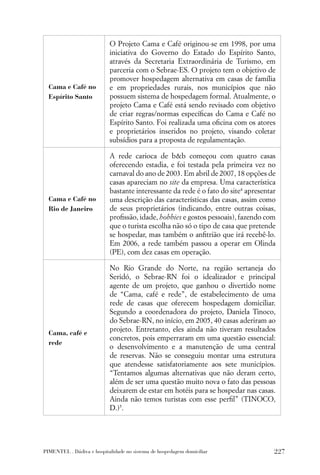 O Projeto Cama e Café originou-se em 1998, por uma
                           iniciativa do Governo do Estado do Espírito Santo,
                           através da Secretaria Extraordinária de Turismo, em
                           parceria com o Sebrae-ES. O projeto tem o objetivo de
                           promover hospedagem alternativa em casas de família
  Cama e Café no           e em propriedades rurais, nos municípios que não
  Espírito Santo           possuem sistema de hospedagem formal. Atualmente, o
                           projeto Cama e Café está sendo revisado com objetivo
                           de criar regras/normas especíﬁcas do Cama e Café no
                           Espírito Santo. Foi realizada uma oﬁcina com os atores
                           e proprietários inseridos no projeto, visando coletar
                           subsídios para a proposta de regulamentação.

                           A rede carioca de b&b começou com quatro casas
                           oferecendo estadia, e foi testada pela primeira vez no
                           carnaval do ano de 2003. Em abril de 2007, 18 opções de
                           casas apareciam no site da empresa. Uma característica
                           bastante interessante da rede é o fato do site4 apresentar
  Cama e Café no           uma descrição das características das casas, assim como
  Rio de Janeiro           de seus proprietários (indicando, entre outras coisas,
                           proﬁssão, idade, hobbies e gostos pessoais), fazendo com
                           que o turista escolha não só o tipo de casa que pretende
                           se hospedar, mas também o anﬁtrião que irá recebê-lo.
                           Em 2006, a rede também passou a operar em Olinda
                           (PE), com dez casas em operação.

                           No Rio Grande do Norte, na região sertaneja do
                           Seridó, o Sebrae-RN foi o idealizador e principal
                           agente de um projeto, que ganhou o divertido nome
                           de “Cama, café e rede”, de estabelecimento de uma
                           rede de casas que oferecem hospedagem domiciliar.
                           Segundo a coordenadora do projeto, Daniela Tinoco,
                           do Sebrae-RN, no início, em 2005, 40 casas aderiram ao
  Cama, café e
                           projeto. Entretanto, eles ainda não tiveram resultados
                           concretos, pois emperraram em uma questão essencial:
  rede
                           o desenvolvimento e a manutenção de uma central
                           de reservas. Não se conseguiu montar uma estrutura
                           que atendesse satisfatoriamente aos sete municípios.
                           “Tentamos algumas alternativas que não deram certo,
                           além de ser uma questão muito nova o fato das pessoas
                           deixarem de estar em hotéis para se hospedar nas casas.
                           Ainda não temos turistas com esse perﬁl” (TINOCO,
                           D.)5.




PIMENTEL . Dádiva e hospitalidade no sistema de hospedagem domiciliar               227
 