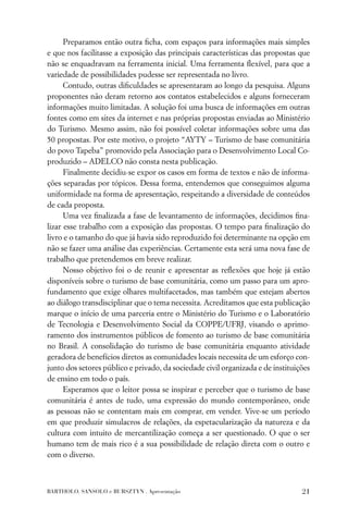 Preparamos então outra ﬁcha, com espaços para informações mais simples
e que nos facilitasse a exposição das principais características das propostas que
não se enquadravam na ferramenta inicial. Uma ferramenta ﬂexível, para que a
variedade de possibilidades pudesse ser representada no livro.
      Contudo, outras diﬁculdades se apresentaram ao longo da pesquisa. Alguns
proponentes não deram retorno aos contatos estabelecidos e alguns forneceram
informações muito limitadas. A solução foi uma busca de informações em outras
fontes como em sites da internet e nas próprias propostas enviadas ao Ministério
do Turismo. Mesmo assim, não foi possível coletar informações sobre uma das
50 propostas. Por este motivo, o projeto “AYTY – Turismo de base comunitária
do povo Tapeba” promovido pela Associação para o Desenvolvimento Local Co-
produzido – ADELCO não consta nesta publicação.
      Finalmente decidiu-se expor os casos em forma de textos e não de informa-
ções separadas por tópicos. Dessa forma, entendemos que conseguimos alguma
uniformidade na forma de apresentação, respeitando a diversidade de conteúdos
de cada proposta.
      Uma vez ﬁnalizada a fase de levantamento de informações, decidimos ﬁna-
lizar esse trabalho com a exposição das propostas. O tempo para ﬁnalização do
livro e o tamanho do que já havia sido reproduzido foi determinante na opção em
não se fazer uma análise das experiências. Certamente esta será uma nova fase de
trabalho que pretendemos em breve realizar.
      Nosso objetivo foi o de reunir e apresentar as reﬂexões que hoje já estão
disponíveis sobre o turismo de base comunitária, como um passo para um apro-
fundamento que exige olhares multifacetados, mas também que estejam abertos
ao diálogo transdisciplinar que o tema necessita. Acreditamos que esta publicação
marque o início de uma parceria entre o Ministério do Turismo e o Laboratório
de Tecnologia e Desenvolvimento Social da COPPE/UFRJ, visando o aprimo-
ramento dos instrumentos públicos de fomento ao turismo de base comunitária
no Brasil. A consolidação do turismo de base comunitária enquanto atividade
geradora de benefícios diretos as comunidades locais necessita de um esforço con-
junto dos setores público e privado, da sociedade civil organizada e de instituições
de ensino em todo o país.
      Esperamos que o leitor possa se inspirar e perceber que o turismo de base
comunitária é antes de tudo, uma expressão do mundo contemporâneo, onde
as pessoas não se contentam mais em comprar, em vender. Vive-se um período
em que produzir simulacros de relações, da espetacularização da natureza e da
cultura com intuito de mercantilização começa a ser questionado. O que o ser
humano tem de mais rico é a sua possibilidade de relação direta com o outro e
com o diverso.



BARTHOLO, SANSOLO e BURSZTYN . Apresentação                                      21
 