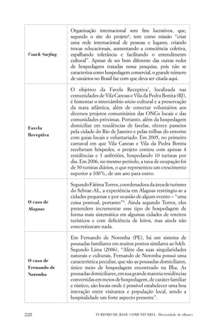 Organização internacional sem ﬁns lucrativos, que,
                segundo o site do projeto6, tem como missão “criar
                uma rede internacional de pessoas e lugares, criando
                trocas educacionais, aumentando a consciência coletiva,
 Couch Surﬁng   espalhando tolerância e facilitando o entendimento
                cultural”. Apesar de ser bem diferente das outras redes
                de hospedagens tratadas nessa pesquisa, pois não se
                caracteriza como hospedagem comercial, o grande número
                de usuários no Brasil faz com que deva ser citada aqui.

                O objetivo da Favela Receptiva7, localizada nas
                comunidades de Vila Canoas e Vila da Pedra Bonita (RJ),
                é fomentar o intercâmbio sócio-cultural e a preservação
                da mata atlântica, além de conectar voluntários aos
                diversos projetos comunitários das ONGs locais e das
                comunidades próximas. Portanto, além da hospedagem
 Favela
                domiciliar em residências de favelas, oferece passeios
                pela cidade do Rio de Janeiro e pelas trilhas do entorno
 Receptiva
                com guias locais e voluntariado. Em 2005, no primeiro
                carnaval em que Vila Canoas e Vila da Pedra Bonita
                receberam hóspedes, o projeto contou com apenas 4
                residências e 3 anﬁtriões, hospedando 10 turistas por
                dia. Em 2006, no mesmo período, a taxa de ocupação foi
                de 30 turistas diários, o que representou um crescimento
                superior a 100%, de um ano para outro.

                Segundo Fátima Torres, coordenadora da área de turismo
                do Sebrae-AL, a experiência em Alagoas restringiu-se a
                cidades pequenas e por ocasião de algum evento – “uma
 O caso de      coisa pontual, portanto”8. Ainda segundo Torres, eles
 Alagoas        pretendem incrementar esse tipo de hospedagem de
                forma mais sistemática em algumas cidades de roteiros
                turísticos e com deﬁciência de leitos, mas ainda não
                concretizaram nada.

                Em Fernando de Noronha (PE), há um sistema de
                pousadas familiares em muitos pontos similares ao b&b.
                Segundo Lima (2006), “Além das suas singularidades
                naturais e culturais, Fernando de Noronha possui uma
 O caso de      característica peculiar, que são as pousadas domiciliares,
 Fernando de    único meio de hospedagem encontrado na Ilha. As
 Noronha        pousadas domiciliares, em sua grande maioria residências
                convertidas em meios de hospedagem, de caráter familiar
                e rústico, são locais onde é possível estabelecer uma boa
                interação entre visitantes e população local, sendo a
                hospitalidade um forte aspecto presente”.


228                         TURISMO DE BASE COMUNITÁRIA . Diversidade de olhares
 