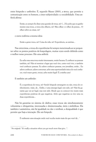 entre hóspedes e anﬁtriões. É, segundo Mauss (2003), a troca, que permite a
comunicação entre os homens, a inter-subjetividade e a sociabilidade. Uma an-
ﬁtriã aﬁrma:

               Então, eu sempre ﬁz disso uma questão de troca, né? [...] Eu acho que eu ganho
               mesmo essa troca, a troca dos olhares, né? Meu olhar e o olhar da pessoa... O
               olhar sobre as coisas, né?


        e outra reaﬁrma a mesma ideia

               Então a gente troca, né? Coisa da vida, né? Experiência, as estórias...


     Nas entrevistas, a troca de experiências foi sempre mencionada ao se pergun-
tar sobre os pontos positivos da hospedagem, muitas vezes sendo deﬁnida como
o melhor nesse processo. Diz uma anﬁtriã:

               Eu acho essa uma troca muito interessante, muito bacana. E conhecer as pessoas
               também, né? Não só mostrar o lugar que você vive, como você vive, e também
               você conhecer pessoas. Eu adoro conhecer pessoas, sou jornalista, então... Eu
               adoro conhecer, adoro conversar, acho uma oportunidade única de você conhe-
               cer, você trazer gente, trocar, acho muito legal! É a minha cara!


        E também um anﬁtrião:

               É a experiência de troca, né? Sendo hóspede estrangeiro ou não, troca de co-
               nhecimento, visão, de... Enﬁm, é uma sinergia legal, tem sido, né? Não há ga-
               rantia que vai ser legal, mas tem sido. Desde que eu comecei tive muito mais
               experiências positivas do que negativas. Acho que negativas eu tive uma ou
               duas experiências...


    Não há garantias no sistema de dádiva; essas trocas são simultaneamente
voluntárias e obrigatórias, interessadas e desinteressadas, úteis e simbólicas. Ela
também é assimétrica, não há igualdade no dar e retribuir, a desigualdade é que
permite que haja a interação. Diz um hóspede:

               É realmente uma situação onde você recebe muito mais do que você dá... *



*
    No original: “It’s really a situation where you get much more than give...”.


230                                         TURISMO DE BASE COMUNITÁRIA . Diversidade de olhares
 