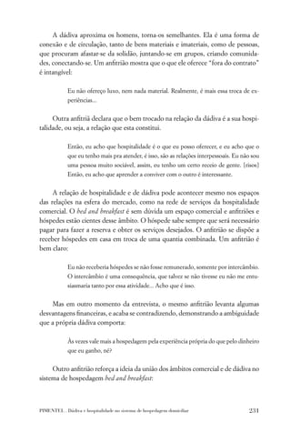 A dádiva aproxima os homens, torna-os semelhantes. Ela é uma forma de
conexão e de circulação, tanto de bens materiais e imateriais, como de pessoas,
que procuram afastar-se da solidão, juntando-se em grupos, criando comunida-
des, conectando-se. Um anﬁtrião mostra que o que ele oferece “fora do contrato”
é intangível:

             Eu não ofereço luxo, nem nada material. Realmente, é mais essa troca de ex-
             periências...


     Outra anﬁtriã declara que o bem trocado na relação da dádiva é a sua hospi-
talidade, ou seja, a relação que esta constitui.

             Então, eu acho que hospitalidade é o que eu posso oferecer, e eu acho que o
             que eu tenho mais pra atender, é isso, são as relações interpessoais. Eu não sou
             uma pessoa muito sociável, assim, eu tenho um certo receio de gente. [risos]
             Então, eu acho que aprender a conviver com o outro é interessante.


     A relação de hospitalidade e de dádiva pode acontecer mesmo nos espaços
das relações na esfera do mercado, como na rede de serviços da hospitalidade
comercial. O bed and breakfast é sem dúvida um espaço comercial e anﬁtriões e
hóspedes estão cientes desse âmbito. O hóspede sabe sempre que será necessário
pagar para fazer a reserva e obter os serviços desejados. O anﬁtrião se dispõe a
receber hóspedes em casa em troca de uma quantia combinada. Um anﬁtrião é
bem claro:

             Eu não receberia hóspedes se não fosse remunerado, somente por intercâmbio.
             O intercâmbio é uma consequência, que talvez se não tivesse eu não me entu-
             siasmaria tanto por essa atividade... Acho que é isso.


    Mas em outro momento da entrevista, o mesmo anﬁtrião levanta algumas
desvantagens ﬁnanceiras, e acaba se contradizendo, demonstrando a ambiguidade
que a própria dádiva comporta:

             Às vezes vale mais a hospedagem pela experiência própria do que pelo dinheiro
             que eu ganho, né?


     Outro anﬁtrião reforça a ideia da união dos âmbitos comercial e de dádiva no
sistema de hospedagem bed and breakfast:



PIMENTEL . Dádiva e hospitalidade no sistema de hospedagem domiciliar                   231
 