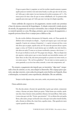 O que eu quero dizer é o seguinte: se você for receber visando somente o quanto
           aquilo possa ser rentável, você está numa furada, eu acho que não vai dar certo,
           né? Acho que o valor maior é no seu interesse de receber as pessoas, né? [...] Eu
           nunca perco de vista o fato de que eu estou trabalhando, né? As pessoas estão
           pagando para estar aqui, né? Acho que esse é um tipo de relação especíﬁca.


     Outro anﬁtrião diz esquecer-se do pagamento, mesmo sendo este premissa
e base do sistema comercial de hospedagem. A relação comercial é criada através
da moeda, do pagamento de serviços contratados, mas a relação de hospitalidade
se constrói opondo-se a esta. Ele alega, portanto, que se esquece do pagamento, e
negando procura deixar livre o campo para a dádiva se dar.

           Eu não recebo dinheiro diretamente do hóspede, então, né? Essa questão de
           dinheiro não se interpõe na relação… A gente até esquece que o cara está aqui
           pagando. A gente sai, começa a frequentar (...), a gente vai para um bar, o cara
           não deixa que eu pague, aquela coisa, né? Os caras não querem deixar a gente
           pagar a conta, né? Então no atual sistema que eu trabalho, isso não interfere,
           não afeta em nada. É como se eu tivesse recebendo a pessoa e não tivesse (...).
           Eu sei que no ﬁnal eu vou lá, né? Vou pegar meu cheque... Mas na relação isso
           não aparece, então parece que eu estou fazendo um intercâmbio mesmo, né?
           Quer dizer, no dia-a-dia, não estou preocupado se a pessoa vai comer muito, se
           vai comer pouco. “Ah, vai lá na geladeira!”. Eu sei mais ou menos quanto eu
           estou gastando, se eu tiver isso sobre controle, o resto não compromete, né?


     No entanto, o pagamento não impede que, no interstício, “algo mais”, inespe-
rado e fora do contrato, se crie, uma relação se desenvolva. Há o espaço para o gra-
tuito, seja algo concreto, como aulas de português como lembra um hóspede, dicas
e informações, ou imaterial, como experiências, aﬁnidades. Diz um anﬁtrião,

           Sempre recebo alguma coisa, uma carta, cartão, um presente que chega.


      Outra anﬁtriã conta:

           Um dia elas saíram e ﬁcaram tão agradecidas à gente que saíram, compraram
           coisas, e ﬁzeram um jantar chinês pra gente. Todas foram pra cozinha, ajuda-
           ram elas a fazer, ﬁzeram vários pratinhos chineses, foi maravilhoso. Sabe assim,
           é uma coisa que você diz: “Gente, que presente!”. Aí, no último dia você ganha
           ﬂores, sabe assim, porque vai ﬁcando uma coisa que você acaba virando família,
           sabe, choram no último dia, tiram fotos, aquelas coisas... Elas agradecem tanto
           a gente quando vão embora...


232                                   TURISMO DE BASE COMUNITÁRIA . Diversidade de olhares
 